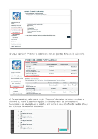 c) Clique agora em “Pedidos” e poderá ver a lista de pedidos de ligação à sua escola. 
d) Para processá-los, selecione a opção “Processar” disponível para cada um deles e 
confirme ou rejeite o pedido de ligação. Se validar pedidos de professores ou 
Encarregados de Educação, deve escolher a(s) turma(s) a que eles ficarão ligados. Clique 
em processar para concluir o processo. 
 