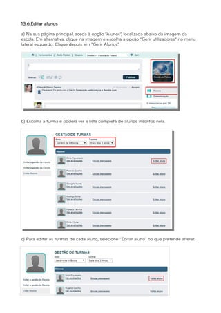 13.6.Editar alunos 
a) Na sua página principal, aceda à opção “Alunos”, localizada abaixo da imagem da 
escola. Em alternativa, clique na imagem e escolha a opção “Gerir utilizadores” no menu 
lateral esquerdo. Clique depois em “Gerir Alunos”. 
b) Escolha a turma e poderá ver a lista completa de alunos inscritos nela. 
c) Para editar as turmas de cada aluno, selecione “Editar aluno” no que pretende alterar. 
 
