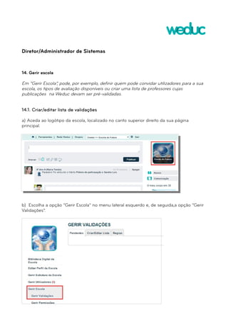 Diretor/Administrador de Sistemas 
14. Gerir escola 
Em “Gerir Escola”, pode, por exemplo, definir quem pode convidar utilizadores para a sua 
escola, os tipos de avaliação disponíveis ou criar uma lista de professores cujas 
publicações na Weduc devam ser pré-validadas. 
14.1. Criar/editar lista de validações 
a) Aceda ao logótipo da escola, localizado no canto superior direito da sua página 
principal. 
b) Escolha a opção “Gerir Escola” no menu lateral esquerdo e, de seguida,a opção “Gerir 
Validações”. 
 