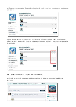 c) Selecione o separador “Criar/editar lista”, onde pode ver a lista completa de professores 
da escola. 
d) Por defeito, todos os professores podem fazer publicações sem estas terem de ser 
validadas. Para alterar esta situação para cada professor, escolha a opção correspondente 
à validação. 
e) Clique em “Gravar” para que as alterações sejam registadas. 
14.2. Autorizar envio de convites por utilizadores 
a) Aceda ao logótipo da escola, localizado no canto superior direito da sua página 
principal. 
 