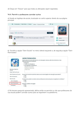 d) Clique em “Gravar” para que todas as alterações sejam registadas. 
14.4. Permitir a professores convidar outros 
a) Aceda ao logótipo da escola, localizado no canto superior direito da sua página 
principal. 
b) Escolha a opção “Gerir Escola” no menu lateral esquerdo e, de seguida,a opção “Gerir 
Permissões”. 
c) Na terceira pergunta apresentada, defina então se permite ou não que professores da 
sua escola podem convidar outros para se registarem na plataforma. 
 