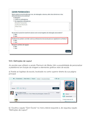 d) Clique em “Gravar” para que todas as alterações sejam registadas. 
14.5. Definições de Layout 
As escolas que utilizem a versão Premium da Weduc têm a possibilidade de personalizar 
a plataforma em função da imagem e elementos gráficos reais da escola. 
a) Aceda ao logótipo da escola, localizado no canto superior direito da sua página 
principal. 
b) Escolha a opção “Gerir Escola” no menu lateral esquerdo e, de seguida,a opção 
“Definições de Layout”. 
 