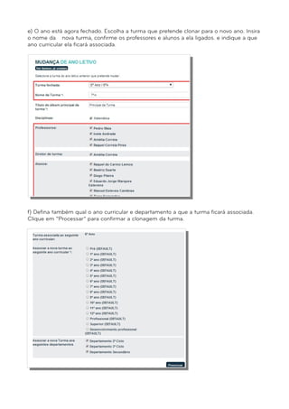 e) O ano está agora fechado. Escolha a turma que pretende clonar para o novo ano. Insira 
o nome da nova turma, confirme os professores e alunos a ela ligados. e indique a que 
ano curricular ela ficará associada. 
f) Defina também qual o ano curricular e departamento a que a turma ficará associada. 
Clique em “Processar” para confirmar a clonagem da turma. 
 