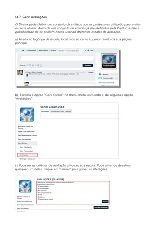 14.7. Gerir Avaliações 
O Diretor pode definir um conjunto de critérios que os professores utilizarão para avaliar 
os seus alunos. Além de um conjunto de critérios já pré-definidos pela Weduc, existe a 
possibilidade de se criarem novos, usando diferentes escalas de avaliação. 
a) Aceda ao logótipo da escola, localizado no canto superior direito da sua página 
principal. 
b) Escolha a opção “Gerir Escola” no menu lateral esquerdo e, de seguida,a opção 
“Avaliações”. 
c) Pode ver os critérios de avaliação ativos na sua escola. Pode ativar ou desativar 
qualquer um deles. Clique em “Gravar” para gravar as alterações. 
 