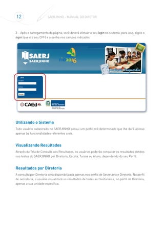 12 SAERJINHO – MANUAL DO DIRETOR
3 – Após o carregamento da página, você deverá efetuar o seu login no sistema; para isso, digite o
login (que é o seu CPF) e a senha nos campos indicados.
Utilizando o Sistema
Todo usuário cadastrado no SAERJINHO possui um perfil pré-determinado que lhe dará acesso
apenas às funcionalidades referentes a ele.
Visualizando Resultados
Através da Tela de Consulta aos Resultados, os usuários poderão consultar os resultados obtidos
nos testes do SAERJINHO por Diretoria, Escola, Turma ou Aluno, dependendo do seu Perfil.
Resultados por Diretoria
A consulta por Diretoria será disponibilizada apenas nos perfis de Secretaria e Diretoria. No perfil
de secretaria, o usuário visualizará os resultados de todas as Diretorias e, no perfil de Diretoria,
apenas a sua unidade específica.
 