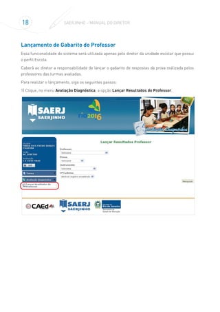 18 SAERJINHO – MANUAL DO DIRETOR
Lançamento de Gabarito do Professor
Essa funcionalidade do sistema será utilizada apenas pelo diretor da unidade escolar que possui
o perfil Escola.
Caberá ao diretor a responsabilidade de lançar o gabarito de respostas da prova realizada pelos
professores das turmas avaliadas.
Para realizar o lançamento, siga os seguintes passos:
1) Clique, no menu Avaliação Diagnóstica, a opção Lançar Resultados do Professor.
 