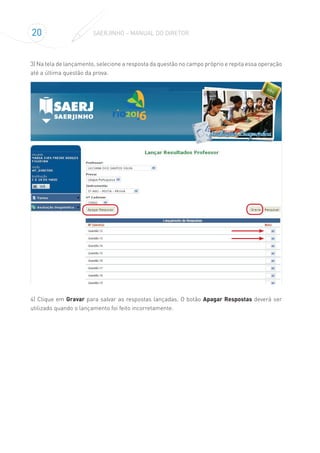 20 SAERJINHO – MANUAL DO DIRETOR
3) Na tela de lançamento, selecione a resposta da questão no campo próprio e repita essa operação
até a última questão da prova.
4) Clique em Gravar para salvar as respostas lançadas. O botão Apagar Respostas deverá ser
utilizado quando o lançamento foi feito incorretamente.
 