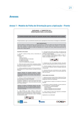 21
Anexos
Anexo 1 - Modelo da Folha de Orientação para a Aplicação - Frente
SAERJINHO – 2º BIMESTRE 2011
ORIENTAÇÕES PARA A APLICAÇÃO
O CARTAZ DEVERÁ SER FIXADO NO QUADRO NEGRO PARA ORIENTAÇÃO DOS ALUNOS
Prezado Aplicador, siga os procedimentos descritos para a aplicação dos Instrumentos de Avaliação do SAERJINHO.
INICIANDO A APLICAÇÃO
1 – Ao abrir o pacote de Provas, retire os instrumentos de
avaliação.
O pacote contém:
- Cartaz
- a Lista de Presença;
- o Formulário de Controle da Aplicação;
- os Cadernos de Provas;
- os Cartões de Respostas;
- a folha de Orientações para a Aplicação.
2 – Informe aos alunos que eles devem permanecer sentados
para receber os Cadernos de Provas e que o Cartão de Respostas
não pode ser amassado ou rasurado.
3 – Confira a quantidade de Cadernos de Provas presentes no
pacote plástico com o número de alunos, informado na Lista de
Presença.
Atenção, Aplicador! Em situações especiais, o pacote
poderá ser composto por Cadernos de Provas com Cartões
de Respostas nominais e não nominais. Fique atento ao
distribuí-los.
4 – Distribua os Cartões de Respostas seguindo os nomes dos
alunos impressos nos Cartões de Respostas.
Os Cartões de Respostas não nominais devem ser devidamente
identificados, solicitando ao aluno que escreva seu nome
completo e o “código do aluno”. Esse número deve ser informado
pelo Professor Aplicador.
Atenção! Os Cartões de Respostas possuem uma área
reservada ao CAEd que, em nenhuma hipótese, pode ser
preenchida pelo aluno ou por qualquer membro da escola ou
da equipe de aplicação.
5 – Após distribuir as provas, oriente os alunos para
responderem às questões primeiro no Caderno de Provas e,
depois transcreverem as respostas para o Cartão de Respostas,
utilizando somente caneta de tinta azul ou preta. A orientação
de preenchimento correto.
SAERJINHO – 2º BIMESTRE 2011
ORIENTAÇÕES PARA A APLICAÇÃO
Prezado Aplicador, siga os procedimentos descritos
SAERJINHO – 2º BIMESTRE 2011.
INICIANDO A APLICAÇÃO
1 – Ao abrir o pacote de Provas, retire os instrumentos
de avaliação.
O pacote contém:
- a Lista de Presença;
- o Formulário de Controle da Aplicação;
- os Cadernos de Provas;
- os Cartões de Respostas;
- a folha de Orientações para a Aplicação.
2 Informe aos alunos que eles devem permanecer
sentados para receber os Cadernos de Provas e que o
Cartão de Respostas não pode ser amassado ou
encontra-se no Cartão de Resposta, porém você deverá
orientar os alunos quanto ao preenchimento do Cartão
de Respostas, reproduzindo no quadro a forma correta
6 – Caso algum aluno marque, por engano, uma opção
que não é a escolhida, você deverá orientá-lo a fazer
uma pequena seta indicando a resposta desejada.
Ex: o aluno marcou indevidamente na questão 1 a
letra “A”, quando na realidade a opção desejada é a
letra “D”. Segue o modelo a ser adotado nesse caso:
7 – Esclareça que você, como Professor Aplicador,
não poderá responder a qualquer pergunta referente
ao conteúdo da Prova.
–
para a aplicação dos Instrumentos de Avaliação do
MUITO IMPORTANTE!
Antes de distribuir os Cadernos de Prova,você deverá observar
o modelo do caderno que cada aluno deverá receber. São quatro
modelos de Cadernos diferentes distribuídos dentro de uma
mesma turma. Observe, no verso desta folha, como identificar
o modelo do Cartão de Respostas com o Caderno de Provas.
Realize essa tarefa antes de passar para a etapa seguinte.
de marcação. Veja exemplo dessa marcação:
MUITO IMPORTANTE!
Antes de distribuir os Cadernos de Prova, você deverá observar o modelo do caderno que cada aluno deverá receber.
São quatro modelos de Cadernos diferentes distribuídos dentro de uma mesma turma. Observe, no verso desta
folha, como identificar o modelo do Cartão de Respostas com o Caderno de Provas. Realize essa tarefa antes de
passar para a etapa seguinte.
6 – Caso algum aluno marque, por engano, uma opção que não
é a escolhida, você deverá orientá-lo a fazer uma pequena seta
indicando a resposta desejada.
Ex: o aluno marcou indevidamente na questão 1 a letra “A”,
quando na realidade a opção desejada é a letra “D”. Segue o
modelo a ser adotado nesse caso:
SAERJINHO – 2º BIMESTRE 2011
ORIENTAÇÕES PARA A APLICAÇÃO
Prezado Aplicador, siga os procedimentos descritos
SAERJINHO – 2º BIMESTRE 2011.
INICIANDO A APLICAÇÃO
1 – Ao abrir o pacote de Provas, retire os instrumentos
de avaliação.
O pacote contém:
- a Lista de Presença;
- o Formulário de Controle da Aplicação;
- os Cadernos de Provas;
- os Cartões de Respostas;
- a folha de Orientações para a Aplicação.
Atenção, Aplicador! Em situações especiais, o pacote
poderá ser composto por Cadernos de Provas com
Cartões de Respostas nominais e não nominais. Fique
atento ao distribuí-los.
2 Informe aos alunos que eles devem permanecer
sentados para receber os Cadernos de Provas e que o
Cartão de Respostas não pode ser amassado ou
rasurado.
3 – Confira a quantidade de Cadernos de Provas
presentes no pacote plástico com o número de alunos,
informado na Lista de Presença.
.
4 – Distribua os Cartões de Respostas seguindo os
nomes dos alunos impressos nos Cartões de
Respostas.
Os Cartões de Respostas não nominais devem ser
devidamente identificados, solicitando ao aluno que
Atenção! Os Cartões de Respostas possuem uma
área reservada ao CAEd que, em nenhuma
hipótese, pode ser preenchida pelo aluno ou por
qualquer membro da escola ou da equipe de
aplicação.
5 – Após distribuir as provas, oriente os alunos para
responderem às questões primeiro no Caderno de
Provas e, depois transcreverem as respostas para o
Cartão de Respostas, utilizando somente caneta de
tinta azul ou preta. A orientação de preenchimento
encontra-se no Cartão de Resposta, porém você deverá
orientar os alunos quanto ao preenchimento do Cartão
de Respostas, reproduzindo no quadro a forma correta
6 – Caso algum aluno marque, por engano, uma opção
que não é a escolhida, você deverá orientá-lo a fazer
uma pequena seta indicando a resposta desejada.
Ex: o aluno marcou indevidamente na questão 1 a
letra “A”, quando na realidade a opção desejada é a
letra “D”. Segue o modelo a ser adotado nesse caso:
7 – Esclareça que você, como Professor Aplicador,
não poderá responder a qualquer pergunta referente
ao conteúdo da Prova.
8 – Durante a aplicação, solicite aos alunos que
assinem seu nome na Lista de Presença, conforme
na própria lista.
9 –
atividades, deverão fechar o caderno e colocá-lo em
cima da carteira, que logo você recolherá.
CONCLUINDO A APLICAÇÃO
1 – Recolha, ao encerrar o tempo, todos os Cadernos
de Provas e Cartões de Respostas, solicitando que os
alunos permaneçam sentados até o término do
recolhimento.
2 – Preencha todos os campos do Formulário de
Controle da Aplicação.
3 – Acondicione o material de aplicação, no mesmo
pacote em que foi encaminhado, na seguinte
sequência:
- Formulário de Controle da Aplicação;
- Lista de Presença;
- Cartões de Respostas dos alunos presentes;
- Cartões de Respostas dos alunos ausentes;
4 – Lacre o pacote, em sala de aula, seguindo as
orientações nele contidas e entregue ao Diretor.
Agradecemos a sua colaboração!
orientações disponíveis
correto
–
para a aplicação dos Instrumentos de Avaliação do
Avise aos alunos que, ao terminarem as suas
MUITO IMPORTANTE!
Antes de distribuir os Cadernos de Prova,você deverá observar
o modelo do caderno que cada aluno deverá receber. São quatro
modelos de Cadernos diferentes distribuídos dentro de uma
mesma turma. Observe, no verso desta folha, como identificar
o modelo do Cartão de Respostas com o Caderno de Provas.
Realize essa tarefa antes de passar para a etapa seguinte.
escreva seu nome completo e o "código do aluno". Esse
número deve ser informado pelo Professor Aplicador.
de marcação. Veja exemplo dessa marcação:
7 – Esclareça que você, como Professor Aplicador, não poderá
responder a qualquer pergunta referente ao conteúdo da Prova.
8 – Durante a aplicação, solicite aos alunos que assinem seu
nome na Lista de Presença, conforme orientações disponíveis
na própria lista.
9 – Avise aos alunos que, ao terminarem as suas atividades,
deverão fechar o caderno e colocá- lo em cima da carteira, que
logo você recolherá.
CONCLUINDO A APLICAÇÃO
1 – Recolha, ao encerrar o tempo, todos os Cadernos de Provas
e Cartões de Respostas, solicitando que os alunos permaneçam
sentados até o término do recolhimento.
2 – Preencha todos os campos do Formulário de Controle da
Aplicação.
3 – Acondicione o material de aplicação, no mesmo pacote em
que foi encaminhado, na seguinte sequência:
- Formulário de Controle da Aplicação;
- Lista de Presença;
- Cartões de Respostas dos alunos presentes;
- Cartões de Respostas dos alunos ausentes.
4 – Lacre o pacote, em sala de aula, seguindo as orientações
nele contidas e entregue ao Diretor.
Agradecemos a sua colaboração!
 
