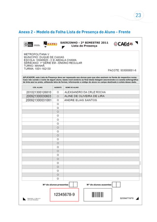 23
Anexo 2 - Modelo da Folha Lista de Presença do Aluno - Frente
SAERJINHO - 2º BIMESTRE 2011
Lista de Presença
SAERJINHO - 2º BIM. 2011
LISTA DE PRESENÇA
Nº de alunos presentes Nº de alunos ausentes
CÓD. ALUNO NOME DO ALUNO
APLICADOR, esta Lista de Presença deve ser repassada aos alunos para que eles assinem na frente do respectivo nome.
Caso não conste o nome de algum aluno, basta você anotá-lo ao final desta listagem (escrevendo-o à caneta esferográfica
de tinta azul ou preta, utilizando letra de forma), informando o código do aluno no campo destinado à coleta desse dado.
AUSENTE
3259477670
12345678-9
 