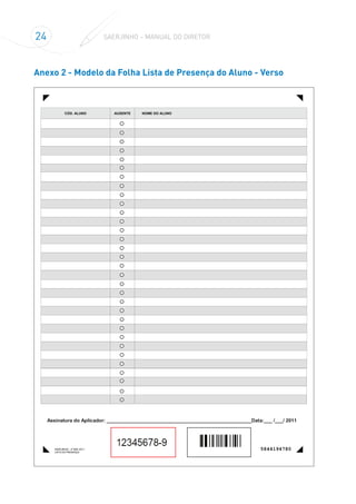 24 SAERJINHO – MANUAL DO DIRETOR
Anexo 2 - Modelo da Folha Lista de Presença do Aluno - Verso
Assinatura do Aplicador: _____________________________________________________Data:___ /___/ 2011
CÓD. ALUNO NOME DO ALUNOAUSENTE
SAERJINHO - 2º BIM. 2011
LISTA DE PRESENÇA
5844194780
 