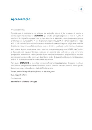 3
Apresentação
Prezado(a) Diretor,
Considerando a implantação do sistema de avaliação bimestral do processo de ensino e
aprendizagem nas escolas – o SAERJINHO, que prevê a aplicação de provas ao final do 1º, 2º e 3º
bimestres de Língua Portuguesa, (com foco em leitura) e de Matemática (com ênfase na solução de
problemas) aos alunos do 5º e 9º ano do Ensino Fundamental, da 1ª, 2ª e 3ª série do Ensino Médio
e 1ª, 2ª e 3ª série do Curso Normal, das escolas estaduais de ensino regular, surgiu a necessidade
de elaborarmos um manual de orientação para os diretores escolares, conforme disposto abaixo.
Você, diretor, é parte fundamental para o bom funcionamento do programa. O SAERJINHO coloca
a disposição das equipes técnicas escolares, em especial aos professores, uma ferramenta
que permite acompanhar a evolução dos alunos nas diferentes etapas do processo de ensino e
aprendizagem, prevenindo, assim, um diagnóstico tardio de suas dificuldades, tornando possível
ajustar as práticas docentes às necessidades dos alunos.
Para que o SAERJINHO se consolide como uma ferramenta pedagógica e de gestão escolar, é
fundamental o empenho de toda a comunidade escolar. Participe e ajude a construir uma trajetória
de sucesso para a educação no estado do Rio de Janeiro.
Fiquem atentos! A segunda avaliação será no dia 29 de junho.
Está chegando a hora!
Cordialmente,
Secretaria de Estado de Educação
 