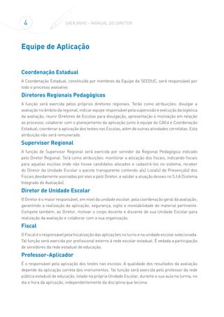 4 SAERJINHO – MANUAL DO DIRETOR
Equipe de Aplicação
Coordenação Estadual
A Coordenação Estadual, constituída por membros da Equipe da SEEDUC, será responsável por
todo o processo avaliativo.
Diretores Regionais Pedagógicos
A função será exercida pelos próprios diretores regionais. Terão como atribuições: divulgar a
avaliação no âmbito da regional; indicar equipe responsável pela supervisão e execução da logística
da avaliação, reunir Diretores de Escolas para divulgação, apresentação e motivação em relação
ao processo; colaborar com o planejamento da aplicação junto à equipe do CAEd e Coordenação
Estadual; coordenar a aplicação dos testes nas Escolas, além de outras atividades correlatas. Esta
atribuição não será remunerada.
Supervisor Regional
A função de Supervisor Regional será exercida por servidor da Regional Pedagógica indicado
pelo Diretor Regional. Terá como atribuições: monitorar a alocação dos fiscais, indicando fiscais
para aquelas escolas onde não houve candidatos alocados e cadastrá-los no sistema; receber
do Diretor da Unidade Escolar o pacote transparente contendo a(s) Lista(s) de Presença(s) dos
Fiscais devidamente assinadas por eles e pelo Diretor, e validar a atuação desses no S.I.A (Sistema
Integrado de Avaliação).
Diretor de Unidade Escolar
O Diretor é o maior responsável, em nível da unidade escolar, pela coordenação geral da avaliação,
garantindo a realização da aplicação, segurança, sigilo e inviolabilidade do material pertinente.
Compete também, ao Diretor, motivar o corpo docente e discente de sua Unidade Escolar para
realização da avaliação e colaborar com a sua organização.
Fiscal
O Fiscal é o responsável pela fiscalização das aplicações no turno e na unidade escolar selecionada.
Tal função será exercida por profissional externo à rede escolar estadual. É vedada a participação
de servidores da rede estadual de educação.
Professor-Aplicador
É o responsável pela aplicação dos testes nas escolas. A qualidade dos resultados da avaliação
depende da aplicação correta dos instrumentos. Tal função será exercida pelo professor da rede
pública estadual de educação, lotado na própria Unidade Escolar, durante a sua aula na turma, no
dia e hora da aplicação, independentemente da disciplina que leciona.
 