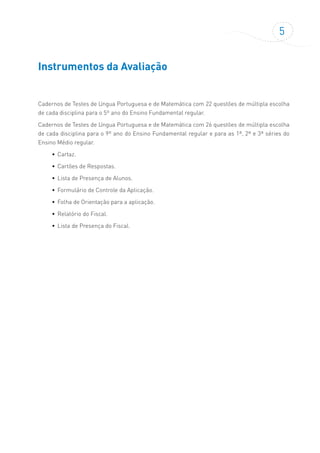 5
Instrumentos da Avaliação
Cadernos de Testes de Língua Portuguesa e de Matemática com 22 questões de múltipla escolha
de cada disciplina para o 5º ano do Ensino Fundamental regular.
Cadernos de Testes de Língua Portuguesa e de Matemática com 26 questões de múltipla escolha
de cada disciplina para o 9º ano do Ensino Fundamental regular e para as 1ª, 2ª e 3ª séries do
Ensino Médio regular.
•	 Cartaz.
•	 Cartões de Respostas.
•	 Lista de Presença de Alunos.
•	 Formulário de Controle da Aplicação.
•	 Folha de Orientação para a aplicação.
•	 Relatório do Fiscal.
•	 Lista de Presença do Fiscal.
 