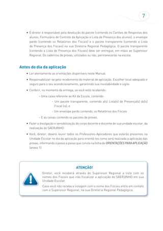 7
• O diretor é responsável pela devolução do pacote (contendo os Cartões de Respostas dos
alunos, Formulário de Controle da Aplicação e Lista de Presença dos alunos), o envelope
pardo (contendo os Relatórios dos Fiscais) e o pacote transparente (contendo a Lista
de Presença dos Fiscais) na sua Diretoria Regional Pedagógica. O pacote transparente
(contendo a Lista de Presença dos Fiscais) deve ser entregue, em mãos ao Supervisor
Regional. Os cadernos de provas, utilizados ou não, permanecerão na escola.
Antes do dia da aplicação
• Ler atentamente as orientações disponíveis neste Manual.
• Responsabilizar-se pelo recebimento do material de aplicação. Escolher local adequado e
seguro para o seu acondicionamento, garantindo sua inviolabilidade e sigilo.
• Conferir, no momento da entrega, se você está recebendo:
– Uma caixa referente ao Kit da Escola, contendo:
- Um pacote transparente, contendo a(s) Lista(s) de Presença(s) do(s)
Fiscal (is); e
- Um envelope pardo contendo, os Relatórios dos Fiscais
– E as caixas contendo os pacotes de provas.
• Fazer a divulgação e sensibilização do corpo docente e discente de sua unidade escolar, da
realização do SAERJINHO.
• Você, diretor, deverá reunir todos os Professores-Aplicadores que estarão presentes na
Unidade Escolar no dia da aplicação para orientá-los como será realizada a aplicação das
provas, informando o passo a passo que consta na folha de ORIENTAÇÕES PARA APLICAÇÃO
(anexo 1).
ATENÇÃO!
Diretor, você receberá através do Supervisor Regional a lista com os
nomes dos Fiscais que irão fiscalizar a aplicação do SAERJINHO em sua
Unidade Escolar.
Caso você não receba a listagem com o nome dos Fiscais entre em contato
com o Supervisor Regional, na sua Diretoria Regional Pedagógica.
 