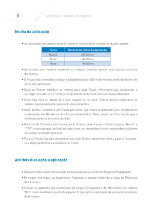 8 SAERJINHO – MANUAL DO DIRETOR
No dia da aplicação
•	 As aplicações das provas deverão começar nos horários listados no quadro abaixo:
Turno Horário de Início da Aplicação
Manhã 09h00min
Tarde 14h00min
Noite 19h00min
•	As escolas com horário ampliado ou integral deverão aplicar suas provas no turno
da manhã.
•	 O Fiscal está orientado a chegar à Unidade Escolar 30(trinta) minutos antes do horário de
início das aplicações.
•	 Cabe ao Diretor distribuir as turmas para cada Fiscal, informando sua localização, e
entregar o Relatório do Fiscal correspondente às turmas sob sua responsabilidade.
•	 Caso haja falta ou atraso do Fiscal naquele turno, você, Diretor deverá redistribuir as
turmas, equitativamente, para os Fiscais presentes.
•	 Você, Diretor, escolherá um Fiscal por turno, que ficará responsável pelo recolhimento
e devolução dos Relatórios dos Fiscais preenchidos. Deve, ainda, certificar-se de que o
envelope pardo se encontra lacrado.
•	 Na Lista de Presença dos Fiscais, você, Diretor, deverá preencher os campos “Nome” e
“CPF” e solicitar que, ao final de cada turno, os respectivos fiscais responsáveis assinem
no campo reservado para isso.
•	 Para os Fiscais que não comparecerem, você, Diretor, deverá escrever a palavra “ausente”
no campo destinado à assinatura do Fiscal.
Até dois dias após a aplicação
•	 Devolver todo o material utilizado na aplicação para a Diretoria Regional Pedagógica.
•	Entregar, em mãos, ao Supervisor Regional, o pacote contendo a Lista de Presença
dos Fiscais.
•	 Lançar os gabaritos dos professores de Língua Portuguesa e de Matemática no sistema
WEB, como mostrado a partir da página 10, logo após a realização da aplicação dos testes
do bimestre.
 
