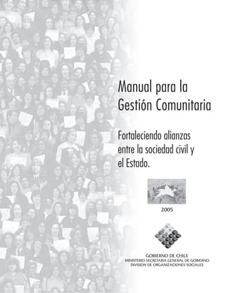 1
Manual para la
Gestión Comunitaria
Fortaleciendo alianzas
entre la sociedad civil y
el Estado.
1
GOBIERNO DE CHILE
MINISTERIO SECRETARIA GENERAL DE GOBIERNO
DIVISION DE ORGANIZACIONES SOCIALES
2005
 