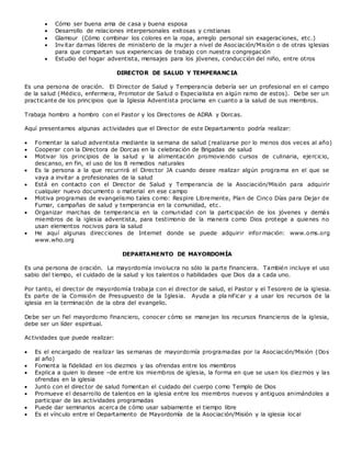  Cómo ser buena ama de casa y buena esposa
 Desarrollo de relaciones interpersonales exitosas y cristianas
 Glamour (Cómo combinar los colores en la ropa, arreglo personal sin exageraciones, etc.)
 Invitar damas líderes de ministerio de la mujer a nivel de Asociación/Misión o de otras iglesias
para que compartan sus experiencias de trabajo con nuestra congregación
 Estudio del hogar adventista, mensajes para los jóvenes, conducción del niño, entre otros
DIRECTOR DE SALUD Y TEMPERANCIA
Es una persona de oración. El Director de Salud y Temperancia debería ser un profesional en el campo
de la salud (Médico, enfermera, Promotor de Salud o Especialista en algún ramo de estos). Debe ser un
practicante de los principios que la Iglesia Adventista proclama en cuanto a la salud de sus miembros.
Trabaja hombro a hombro con el Pastor y los Directores de ADRA y Dorcas.
Aquí presentamos algunas actividades que el Director de este Departamento podría realizar:
 Fomentar la salud adventista mediante la semana de salud (realizarse por lo menos dos veces al año)
 Cooperar con la Directora de Dorcas en la celebración de Brigadas de salud
 Motivar los principios de la salud y la alimentación promoviendo cursos de culinaria, ejercicio,
descanso, en fin, el uso de los 8 remedios naturales
 Es la persona a la que recurrirá el Director JA cuando desee realizar algún programa en el que se
vaya a invitar a profesionales de la salud
 Está en contacto con el Director de Salud y Temperancia de la Asociación/Misión para adquirir
cualquier nuevo documento o material en ese campo
 Motiva programas de evangelismo tales como: Respire Libremente, Plan de Cinco Días para Dejar de
Fumar, campañas de salud y temperancia en la comunidad, etc.
 Organizar marchas de temperancia en la comunidad con la participación de los jóvenes y demás
miembros de la iglesia adventista, para testimonio de la manera como Dios protege a quienes no
usan elementos nocivos para la salud
 He aquí algunas direcciones de Internet donde se puede adquirir información: www.oms.org
www.who.org
DEPARTAMENTO DE MAYORDOMÍA
Es una persona de oración. La mayordomía involucra no sólo la parte financiera. También incluye el uso
sabio del tiempo, el cuidado de la salud y los talentos o habilidades que Dios da a cada uno.
Por tanto, el director de mayordomía trabaja con el director de salud, el Pastor y el Tesorero de la iglesia.
Es parte de la Comisión de Presupuesto de la Iglesia. Ayuda a pla nificar y a usar los recursos de la
iglesia en la terminación de la obra del evangelio.
Debe ser un fiel mayordomo financiero, conocer cómo se manejan los recursos financieros de la iglesia,
debe ser un líder espiritual.
Actividades que puede realizar:
 Es el encargado de realizar las semanas de mayordomía programadas por la Asociación/Misión (Dos
al año)
 Fomenta la fidelidad en los diezmos y las ofrendas entre los miembros
 Explica a quien lo desee –de entre los miembros de iglesia, la forma en que se usan los diezmos y las
ofrendas en la iglesia
 Junto con el director de salud fomentan el cuidado del cuerpo como Templo de Dios
 Promueve el desarrollo de talentos en la iglesia entre los miembros nuevos y antiguos animándoles a
participar de las actividades programadas
 Puede dar seminarios acerca de cómo usar sabiamente el tiempo libre
 Es el vínculo entre el Departamento de Mayordomía de la Asociación/Misión y la iglesia local
 