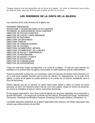 Téngase presente que esos pequeñitos son el futuro de la iglesia. Por tanto la cimentación que se debe
dar debe ser firme, para que dé frutos para la gloria de Dios en un futuro.
LOS MIEMBROS DE LA JUNTA DE LA IGLESIA
Los miembros de la Junta Directiva de la Iglesia son:
ANCIANOS ORDENADOS
SECRETARIA Y VICESECRETARIA EN SU AUSENCIA
TESORERO (A) /SUBTESORERO EN SU AUSENCIA
DIRECTOR DE ESCUELA SABATICA
DIRECTOR DE LAICOS Y OBRA MISIONERA
DIRECTOR DE DIACONOS
DIRECTORA DE DIACONISAS
DIRECTORA DORCAS
DIRECTOR DE CONQUISTADORES
DIRECTOR DE JOVENES
DIRECTORA DE MINISTERIO INFANTIL
DIRECTORA DE MINISTERIO DE LA MUJER
DIRECTOR DE SALUD Y TEMPERANCIA
DIRECTOR DE MAYORDOMÍA
DIRECTOR DE HOGAR Y FAMILIA
DIRECTOR DE EDUCACION
DIRECTOR DE COMUNICACIÓN
DIRECTOR DE AVENTUREROS
Todos los anteriores cargos corresponden a la Junta de la iglesia. El Quórum para sesionar se
establece en la primera junta de iglesia y se aprueba en sesión plenaria de junta administrativa.
Todos los directores cuentan con un vicedirector, quien en ausencia del director hará presencia con
voz y voto para cualquier decisión que se tome y/o afecte a su departamento, en la junta de la
iglesia. La junta de la iglesia no puede sesionar si no cuenta con el Quórum establecido para la
toma de decisiones.
Existen iglesias que por su tamaño no tienen todos estos cargos o están en manos de pocas
personas, es decir, los miembros tienen más de uno o dos cargos. Según el número de personas,
así mismo se establece el quórum mínimo para tomar decisiones.
En los grupos organizados, no se tiene junta de iglesia sino de grupo, dependen de la Asociación y
la sede del Distrito. Los cargos que se tienen son los básicos: Director(a) del Grupo, Secretario(a),
Tesorero(a), Director(a) de Ministerio Personal, Director(a) de Escuela sabática y Director(a) J.A.
Las filiales dependen totalmente de la iglesia organizada más cercana y del Grupo organizado más
cercano que está pendiente de esa filial.
 