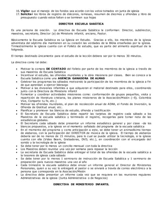 16. Vigilar que el manejo de los fondos sea acorde con los votos tomados en junta de iglesia
17. Solicitar los libros de registro de diáconos, remesas, resumen de diezmos y ofrendas y libro de
presupuesto cuando estos falten o se terminen sus hojas
DIRECTOR ESCUELA SABÁTICA
Es una persona de oración. La directiva de Escuela Sabática la conforman: Director, subdirector,
maestros, secretario, Director (a) de Ministerio infantil, anciano, Pastor.
Básicamente la Escuela Sabática es La Iglesia en Estudio. Gracias a ello, los miembros de la iglesia
adventista del séptimo día mantienen en su corazón las verdades de la Biblia enseñadas por la iglesia.
Trimestralmente la iglesia cuenta con el Folleto de estudio, que es parte del alimento espiritual de la
feligresía.
El tiempo destinado únicamente para el estudio de la lección debiera ser por lo menos 30 minutos.
La directiva como tal debe:
 Motivar la compra DE CONTADO del folleto por parte de los miembros de la iglesia a través de
sus maestros de Escuela Sabática
 Incentivar el estudio, las ofrendas mundiales y la obra misionera por clases. Bien se conoce a la
Escuela Sabática como una AGENCIA GANADORA DE ALMAS
 Celebrar los programas los sábados motivando la participación de los miembros de la iglesia a fin
de que aprendan a ejercer liderazgo
 Motivar a las divisiones infantiles a que adquieran el material destinado para ellos, coordinando
junto con la Directora de Ministerio infantil
 Fomentar y coordinar actividades misioneras como: conformación de grupos pequeños, visita y
repartición de literatura cristiana, los planes misioneros de la Asociación/Misión (–Ej. Colombia
Vive, Comparte tu fe, etc.)
 Motivar las ofrendas mundiales, el plan de recolección anual de ADRA, el Fondo de Inversión, la
Ofrenda de Gratitud anual, etc.
 Planificar y promover los blancos de estudio, ofrenda y testificación
 El Secretario de Escuela Sabática debe repartir las tarjetas de registro cada sábado a los
Maestros de la escuela sabática y terminado el registro, recogerlas para tomar nota de las
estadísticas globales.
 El Secretario cada sábado debe presentar un informe estadístico general y por clase -de los
blancos propuestos, a la iglesia en el momento señalado del programa de la escuela sabática
 En el momento del programa y como anticipación a este, se debe tener un animadísimo tiempo
de alabanza, con la participación del DIRECTOR de música de la iglesia. El tiempo de alabanza
debería ser de no menos de 15 minutos, para lo cual se puede utilizar la tecnología, si la iglesia
cuenta con ella (Video Beam, Grabadoras, DVD, etc.), en coordinación con el encargado del
sonido y la tecnología de la iglesia
 Se debe tener por lo menos un concilio mensual con toda la directiva
 Los Maestros deben reunirse una vez por semana para repasar la lección
 La secretaria de Escuela Sabática debe entregar el total de las ofrendas de la escuela sabática a
la tesorera de iglesia cada sábado
 Se debe tener por lo menos 1 seminario de instrucción de Escuela Sabática y 1 seminario de
preparación para nuevos maestros una vez al año
 Cada trimestre la escuela sabática debe enviar un informe general al Director de Ministerios
Personales, quien a su vez lo entregará al pastor o se enviará a través de correo electrónico a la
persona que corresponda en la Asociación/Misión
 La directiva debe presentar un informe cada vez que se requiera en las reuniones regulares
Administrativas de la iglesia (Junta Administrativa o de Negocios)
DIRECTIVA DE MINISTERIO INFANTIL
 