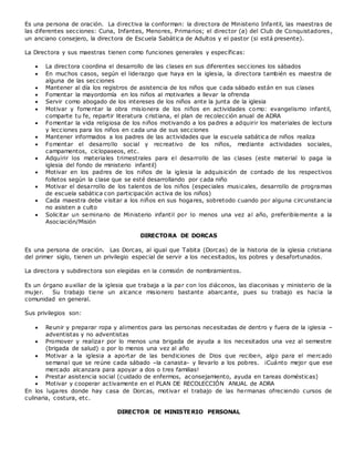 Es una persona de oración. La directiva la conforman: la directora de Ministerio Infantil, las maestras de
las diferentes secciones: Cuna, Infantes, Menores, Primarios; el director (a) del Club de Conquistadores ,
un anciano consejero, la directora de Escuela Sabática de Adultos y el pastor (si está presente).
La Directora y sus maestras tienen como funciones generales y específicas:
 La directora coordina el desarrollo de las clases en sus diferentes secciones los sábados
 En muchos casos, según el liderazgo que haya en la iglesia, la directora también es maestra de
alguna de las secciones
 Mantener al día los registros de asistencia de los niños que cada sábado están en sus clases
 Fomentar la mayordomía en los niños al motivarles a llevar la ofrenda
 Servir como abogado de los intereses de los niños ante la junta de la iglesia
 Motivar y fomentar la obra misionera de los niños en actividades como: evangelismo infantil,
comparte tu fe, repartir literatura cristiana, el plan de recolección anual de ADRA
 Fomentar la vida religiosa de los niños motivando a los padres a adquirir los materiales de lectura
y lecciones para los niños en cada una de sus secciones
 Mantener informados a los padres de las actividades que la escuela sabática de niños realiza
 Fomentar el desarrollo social y recreativo de los niños, mediante actividades sociales,
campamentos, ciclopaseos, etc.
 Adquirir los materiales trimestrales para el desarrollo de las clases (este material lo paga la
iglesia del fondo de ministerio infantil)
 Motivar en los padres de los niños de la iglesia la adquisición de contado de los respectivos
folletos según la clase que se esté desarrollando por cada niño
 Motivar el desarrollo de los talentos de los niños (especiales musicales, desarrollo de programas
de escuela sabática con participación activa de los niños)
 Cada maestra debe visitar a los niños en sus hogares, sobretodo cuando por alguna circunstancia
no asisten a culto
 Solicitar un seminario de Ministerio infantil por lo menos una vez al año, preferiblemente a la
Asociación/Misión
DIRECTORA DE DORCAS
Es una persona de oración. Las Dorcas, al igual que Tabita (Dorcas) de la historia de la iglesia cristiana
del primer siglo, tienen un privilegio especial de servir a los necesitados, los pobres y desafortunados.
La directora y subdirectora son elegidas en la comisión de nombramientos.
Es un órgano auxiliar de la iglesia que trabaja a la par con los diáconos, las diaconisas y ministerio de la
mujer. Su trabajo tiene un alcance misionero bastante abarcante, pues su trabajo es hacia la
comunidad en general.
Sus privilegios son:
 Reunir y preparar ropa y alimentos para las personas necesitadas de dentro y fuera de la iglesia –
adventistas y no adventistas
 Promover y realizar por lo menos una brigada de ayuda a los necesitados una vez al semestre
(brigada de salud) o por lo menos una vez al año
 Motivar a la iglesia a aportar de las bendiciones de Dios que reciben, algo para el mercado
semanal que se reúne cada sábado –la canasta- y llevarlo a los pobres. ¡Cuánto mejor que ese
mercado alcanzara para apoyar a dos o tres familias!
 Prestar asistencia social (cuidado de enfermos, aconsejamiento, ayuda en tareas domésticas)
 Motivar y cooperar activamente en el PLAN DE RECOLECCIÓN ANUAL de ADRA
En los lugares donde hay casa de Dorcas, motivar el trabajo de las hermanas ofreciendo cursos de
culinaria, costura, etc.
DIRECTOR DE MINISTERIO PERSONAL
 
