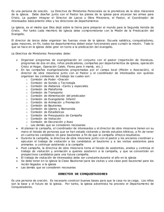 Es una persona de oración. La Directiva de Ministerios Personales es la promotora de la obra misionera
de la iglesia. Debe diseñar junto con el Pastor los planes de la iglesia para alcanzar las almas para
Cristo. La pueden integrar el Director de Laicos y Obra Misionera, el Pastor, el Coordinador de
interesados básicamente ellos y los directores de departamentos
La iglesia, es el medio que Dios dejó sobre la tierra para preparar al mundo para la Segunda Venida de
Cristo. Por tanto cada miembro de iglesia debe comprometerse con la Misión de la Predicación del
Evangelio.
El director de laicos debe organizar las fuerzas vivas de la iglesia: Escuela sabática, conquistadores,
guías mayores, en fin, todos los departamentos deben estar funcionando para cumplir la misión. Todo lo
que se hace en la iglesia debe girar en torno a la predicación del evangelio.
La Directiva de Ministerios Personales debe:
 Organizar programas de evangelización en conjunto con el pastor (repartición de literatura,
programas de dos en dos, niños predicadores, campañas por departamentos de iglesia, operación
Cristo al Hogar, Operación Caleb, Flores para ti mamá, etc.)
 En las campañas evangelizadoras programadas por el campo local (Misión o Asociación), el
director de obra misionera junto con el Pastor y el coordinador de interesados son quienes
organizan las comisiones de trabajo las cuales son:
o Comisión de Poder –Oración
o Comisión de Sonido y Tecnología
o Comisión de Alabanza –Canto y especiales
o Comisión de Plataforma
o Comisión de Transporte
o Comisión de Alimentación del predicador
o Comisión de Evangelismo Infantil
o Comisión de Animación y Premiación
o Comisión de Bautismos
o Comisión de Ujieres y Bienvenida
o Comisión de Estadísticas
o Comisión de Presupuesto de Campaña
o Comisión de Visitación
o Comisión de Decoración y Aseo
o Las demás que se consideren necesarias
 Al planear la campaña, el coordinador de interesados y el director de obra misionera tienen en su
mano el listado de personas que se han estado visitando y dando estudios bíblicos, a fin de tener
en cuenta los candidatos 1A para bautismos a fin de que la campaña ofrezca resultados.
 Durante la campaña, la directiva de obra misionera junto con el pastor y los ancianos coordinan y
ejecutan el trabajo de visitación a los candidatos al bautismo y a las visitas asistentes para
animarles a continuar asistiendo a la campaña
 Post campaña, la directiva de obra misionera toma el listado de asistentes, analiza y continúa el
trabajo de visitación y animación a quienes asistieron a la campaña, y que se convertirán en
prospectivos candidatos para una futura campaña.
 El trabajo de visitación de interesados debe ser constante durante el año en la iglesia
 Se debe tener en la iglesia la Clase Bautismal para las visitas y una clase post bautismal para los
recién llegados a la iglesia
 Las demás que se consideren necesarias
DIRECTOR DE CONQUISTADORES
Es una persona de oración. Es necesario construir buenas bases para que la casa no se caiga. Los niños
son la base y el futuro de la iglesia. Por tanto, la iglesia adventista ha provisto el Departamento de
Conquistadores.
 