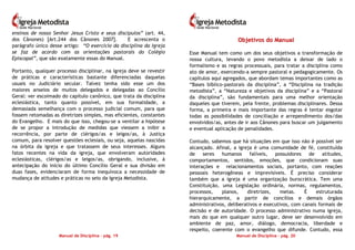 Manual de Disciplina – pág. 19
ensinos de nosso Senhor Jesus Cristo e seus discípulos” (art. 44,
dos Cânones) [Art.244 dos Cânones 2007]. E acrescenta o
parágrafo único desse artigo: “O exercício da disciplina da Igreja
se faz de acordo com as orientações pastorais do Colégio
Episcopal”, que são exatamente essas do Manual.
Portanto, qualquer processo disciplinar, na igreja deve se revestir
de práticas e características bastante diferenciadas daquelas
usuais no Judiciário secular. Talvez tenha sido esse um dos
maiores anseios de muitos delegados e delegadas ao Concílio
Geral: ver escoimado do capítulo canônico, que trata da disciplina
eclesiástica, tanto quanto possível, em sua formalidade, a
demasiada semelhança com o processo judicial comum, para que
fossem retomadas as diretrizes simples, mas eficientes, constantes
do Evangelho. E mais do que isso, chegou-se a ventilar a hipótese
de se propor a introdução de medidas que viessem a inibir a
recorrência, por parte de clérigos/as e leigos/as, à Justiça
comum, para resolver questões eclesiais, ou seja, aquelas nascidas
na órbita da igreja e que tratassem de seus interesses. Alguns
fatos recentes na vida da igreja, que envolveram autoridades
eclesiásticas, clérigos/as e leigos/as, obrigando, inclusive, à
antecipação do início do último Concílio Geral e sua divisão em
duas fases, evidenciaram de forma inequívoca a necessidade de
mudança de atitudes e práticas no seio da Igreja Metodista.
Manual de Disciplina – pág. 20
OObbjjeettiivvooss ddoo MMaannuuaall
Esse Manual tem como um dos seus objetivos a transformação de
nossa cultura, levando o povo metodista a deixar de lado o
formalismo e as regras processuais, para tratar a disciplina como
ato de amor, exercendo-a sempre pastoral e pedagogicamente. Os
capítulos aqui agregados, que abordam temas importantes como as
“Bases bíblico-pastorais da disciplina”, a “Disciplina na tradição
metodista”, a “Natureza e objetivos da disciplina” e a “Pastoral
da disciplina”, são fundamentais para uma melhor orientação
daqueles que tiverem, pela frente, problemas disciplinares. Dessa
forma, a primeira e mais importante das regras é tentar esgotar
todas as possibilidades de conciliação e arrependimento dos/das
envolvidos/as, antes de ir aos Cânones para buscar um julgamento
e eventual aplicação de penalidades.
Contudo, sabemos que há situações em que isso não é possível ser
alcançado. Afinal, a igreja é uma comunidade de fé, constituída
de seres humanos falíveis, possuidores de atitudes,
comportamentos, sentidos, emoções, que condicionam suas
interações e relacionamentos sociais, portanto, com reações
pessoais heterogêneas e imprevisíveis. É preciso considerar
também que a igreja é uma organização burocrática. Tem uma
Constituição, uma Legislação ordinária, normas, regulamentos,
processos, planos, diretrizes, metas. É estruturada
hierarquicamente, a partir de concílios e demais órgãos
administrativos, deliberativos e executivos, com canais formais de
decisão e de autoridade. O processo administrativo numa igreja,
mais do que em qualquer outro lugar, deve ser desenvolvido em
ambiente de paz, amor, diálogo, democracia, liberdade e
respeito, coerente com o evangelho que difunde. Contudo, essa
 