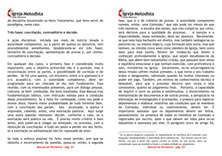 Manual de Disciplina – pág. 23
de disciplina encontrado no Novo Testamento, que deve servir de
paradigma, nesse caso.
Três fases: conciliação, contraditório e decisão
A ação disciplinar, iniciada por meio de notícia levada à
autoridade competente, ou a partir de queixa ou denúncia, tem
procedimentos semelhantes, desdobrando-se em três fases:
tentativa de conciliação, apresentação de provas e, por último,
contraditório e decisão.
Em qualquer dos casos, a primeira fase é considerada muito
importante, pois o objetivo primordial não é a punição, mas a
reconciliação entre as partes, a possibilidade de correção e de
perdão. Se for uma queixa, um encontro, entre o/a queixoso/a e
o/a acusado/a, com a autoridade competente, deve ser
programado para ser checada se ela tem fundamento. Essa
reunião, com os interessados presentes, para um diálogo pessoal,
costuma, se bem conduzida, dar bons resultados. Esse Manual traz
fundamentação bíblica, com instrução valiosa para a condução
desse procedimento. Se a falta for confessada, como nos pede e
ensina Jesus, haverá maior probabilidade de tudo terminar bem,
com a conciliação das partes. Isso alcançado, a queixa é
arquivada, cabendo, antes, uma exortação pastoral. Aqui surge
uma outra questão relevante: decidir, conforme o caso, se a
exortação será pública ou não. É preciso muito critério e bom
senso, pois poder-se-á chegar ao almejado, no processo, com a
obtenção da conciliação, e tudo ser posto a perder em seu fecho,
se a exortação ou admoestação não for repassada de amor.
Se todo o esforço possível for feito nesse sentido, sem que se
obtenha o encerramento da questão, passa-se, então, à segunda
Manual de Disciplina – pág. 24
fase, que é a de colheita de provas. A autoridade competente
nomeia, então, uma Comissão,2
que não pode ter menos do que
três membros. A escolha dos nomes, que irão compô-la, por certo,
será decisiva para a qualidade do processo. A isenção e a
imparcialidade, nessa nomeação, deve ser absoluta. Recomenda-
se que nela haja bacharéis em direito, mas também teólogos/as ou
pastores/as, ou mesmo leigo/a, cuja formação seja outra, mas que
tenham, no mínimo cinco anos como membro da Igreja, bem como
dons para essa tarefa. Devem ser irmãos/ãs que amem e
conheçam profundamente a Igreja, que sejam estudiosos/as da
Bíblia, que dêem bom testemunho cristão, que possuam bom senso
e equilíbrio emocional e que tenham exercido, com proficiência e
zelo, ministérios na Igreja. Geralmente, os/as encarregados/as
dessa missão sofrem muitas pressões, o que torna o seu trabalho
árduo e desgastante, sobretudo quando há muitos interesses ou
poder em jogo. Também, um mínimo de conhecimento técnico é
desejável, para que o processo decorra sem vícios e seja
consistente, quanto ao julgamento final. Portanto, a capacidade
de inquirir e ouvir as partes e testemunhas, o discernimento na
interpretação de documentos e de outras provas, a perspicácia na
efetivação de investigações e acareações, o preparo para registrar
depoimentos e elaborar relatórios são condições que os membros
da Comissão, individual ou coletivamente, devem ter. É
importante assinalar que os depoimentos devem ser feitos,
pessoalmente, na presença de todos os membros da Comissão e
registrados por escrito, após o que devem ser lidos para os/as
depoentes e assinados por eles. O parágrafo único do artigo 54,
2
Se as partes alegarem suspeição ou impedimento de membros da Comissão, com
alegações fundamentadas, a autoridade deve substituí-los. Até mesmo caso de foro
íntimo, em que a parte não queira revelar as razões de sua recusa, deve ser
considerado, para ser mantida a lisura e a imparcialidade no julgamento.
 