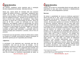 Manual de Disciplina – pág. 25
dos Cânones, estabelece outros requisitos para a nomeação
dos/das componentes da Comissão. Não deixe de lê-los.
Notem que, mesmo depois de realizado todo esse exaustivo
trabalho de colheita de provas, a autoridade competente deve
tentar, uma vez mais, a conciliação por meio do tratamento
pastoral à ação disciplinar. Essa nova tentativa é indispensável sob
pena de nulidade do processo. Somente se ela fracassar é que se
inicia a terceira fase, chamada de contraditório. Nessa etapa
derradeira, as partes têm a oportunidade de oferecer, dentro do
prazo de 30 dias, a partir da notificação de que haverá
julgamento, suas alegações. Podem ser apresentadas, por escrito
ou oralmente, por elas mesmas ou por alguém nomeado. Não há
impedimento na participação de um/uma advogado/a, porém não
é exigida a presença desse profissional. Para que eventuais
interesses da Igreja sejam defendidos, a autoridade indica um
membro da Igreja para acompanhar o processo, como se fora um
promotor.
É importante que seja garantido o direito de defesa plena e ampla
ao acusado ou à acusada, permitindo-lhe requerer acareações ou
apresentar quesitos para ser respondidos pela Comissão.
Julgamento
A conciliação é tão importante que, encerrada essa fase do
contraditório, mais uma vez ela deve ser tentada. Se for
conseguida, o processo se extingue com o arquivamento da queixa
ou denúncia. Caso contrário, irá a julgamento pela Comissão, que
pode aplicar pena, absolver ou declarar a inexistência de provas.
Em lugar da pena, a Comissão pode determinar que o/a acusado/a
seja alvo de terapia ou tratamento especializado de saúde, no
Manual de Disciplina – pág. 26
entanto, isso só deve ser recomendado diante de laudo médico de
especialista no caso, para evitar transtornos e desdobramentos
que, por certo, serão desagradáveis e penosos.
Recursos
Há sempre a possibilidade de recurso às instâncias superiores,3
dentro do prazo de 15 dias, a partir da intimação da sentença,4
por qualquer uma das partes. Porém, se os membros da Comissão
votarem unanimemente, o/a promotor/a fica impedido/a de
recorrer. Há uma outra questão a ser aclarada. Os Cânones fixam
as diferentes instâncias superiores para as quais pode haver
recurso, acrescentando que, em cada uma delas, a decisão é final.
A Comissão Geral de Constituição e Justiça também é instância
final quando se tratar de disciplina eclesiástica. Isso equivale dizer
que seu relatório, em relação a essa matéria, constitui uma
exceção à norma que obriga ser homologado pelo plenário do
Concílio Geral. O julgamento da Comissão Geral de Constituição e
Justiça, nesse caso, é final e irrecorrível. Na verdade, nem
poderia ser de outro modo, pois o plenário do Concílio Geral, em
que pese o fato de ser órgão superior e soberano da igreja, não é
órgão técnico. Por essa razão, essa tarefa foi sabiamente
delegada a uma Comissão especializada, pois o plenário,
geralmente mais suscetível a climas emocionais, não tem
condições de fazer julgamentos técnicos, diante das dificuldades
de se inteirar de todo o processo. Há, também, aspectos éticos
em questões disciplinares, cuja exposição pública pode trazer
danos irreparáveis aos envolvidos e à própria igreja.
3
Veja o artigo 64, dos Cânones.
4
Toda intimação deve ser entregue pessoalmente ao/à intimado/a, que assinará e
devolverá a cópia, ou pelo correio, mediante AR.
 