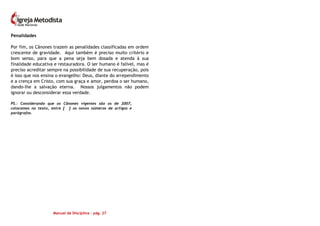 Manual de Disciplina – pág. 27
Penalidades
Por fim, os Cânones trazem as penalidades classificadas em ordem
crescente de gravidade. Aqui também é preciso muito critério e
bom senso, para que a pena seja bem dosada e atenda à sua
finalidade educativa e restauradora. O ser humano é falível, mas é
preciso acreditar sempre na possibilidade de sua recuperação, pois
é isso que nos ensina o evangelho: Deus, diante do arrependimento
e a crença em Cristo, com sua graça e amor, perdoa o ser humano,
dando-lhe a salvação eterna. Nossos julgamentos não podem
ignorar ou desconsiderar essa verdade.
PS.: Considerando que os Cânones vigentes são os de 2007,
colocamos no texto, entre [ ] os novos números de artigos e
parágrafos.
 