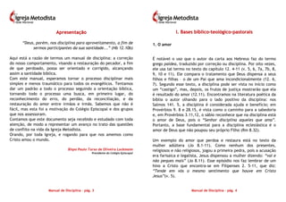 Manual de Disciplina – pág. 3
AApprreesseennttaaççããoo
“Deus, porém, nos disciplina para aproveitamento, a fim de
sermos participantes da sua santidade...” (Hb 12.10b)
Aqui está a razão de termos um manual de disciplina: a correção
do nosso comportamento, visando a restauração do pecador, a fim
de que perdoado, possa ser orientado e corrigido, alcançando
assim a santidade bíblica.
Com este manual, esperamos tornar o processo disciplinar mais
simples e menos traumático para todos os evangélicos. Tentamos
dar um padrão a todo o processo seguindo a orientação bíblica,
tornando todo o processo uma busca, em primeiro lugar, do
reconhecimento do erro, do perdão, da reconciliação, e da
restauração do amor entre irmãos e irmãs. Sabemos que não é
fácil, mas esta foi a motivação do Colégio Episcopal e dos grupos
que nos assessoram.
Contamos que este documento seja recebido e estudado com toda
atenção, de modo a representar um avanço no trato das questões
de conflito na vida da Igreja Metodista.
Orando, por toda Igreja, e rogando para que nos amemos como
Cristo amou o mundo.
Bispo Paulo Tarso de Oliveira Lockmann
Presidente do Colégio Episcopal
Manual de Disciplina – pág. 4
II.. BBaasseess bbííbblliiccoo--tteeoollóóggiiccoo--ppaassttoorraaiiss
1. O amor
É notável o uso que o autor da carta aos Hebreus faz do termo
grego paidea, traduzido por correção ou disciplina. Por oito vezes,
ele usa tal termo no texto do capítulo 12. 4-11 (v. 5, 6, 7a, 7b, 8,
9, 10 e 11). Ele compara o tratamento que Deus dispensa a seus
filhos e filhas – o de um Pai que ama incondicionalmente (12. 6,
7). Segundo esse texto, a disciplina pode ser vista no início como
um “castigo”, mas, depois, os frutos de justiça mostrarão que ela
é resultado do amor (12.11). Encontramos na literatura poética da
bíblia o autor olhando para o lado positivo da disciplina: nos
Salmos 141. 5, a disciplina é considerada ajuda e benefício; em
Provérbios 9. 8 e 28.15, é vista como o caminho para a sabedoria
e, em Provérbios 3.11,12, o sábio reconhece que na disciplina está
o amor de Deus, pois o “Senhor disciplina aqueles que ama”.
Portanto, a base fundamental para a disciplina eclesiástica é o
amor de Deus que não poupou seu próprio Filho (Rm 8.32).
Um exemplo do amor que perdoa e restaura está no texto da
mulher adúltera (Jo 8.1-11). Como nenhum dos presentes,
religiosos e não religiosos, jogou a primeira pedra, pois a acusação
era farisaica e legalista, Jesus dispensou a mulher dizendo: “vai e
não peques mais” (Jo 8.11). Esse episódio nos faz lembrar de um
hino a Cristo que encontra-se em Filipenses 2. 5-11, que diz:
“Tende em vós o mesmo sentimento que houve em Cristo
Jesus”(v. 5).
 