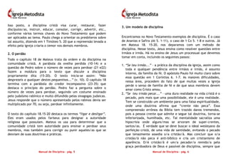 Manual de Disciplina – pág. 5
Isso posto, a disciplina cristã visa curar, restaurar, fazer
discípulos/as, instruir, educar, consolar, corrigir, advertir, etc.,
conforme vários termos chaves do Novo Testamento que podem
ser aplicados ao tema. Paulo chega a orientar os presbíteros sobre
tal assunto, dizendo em 1 Timóteo 5. 20 que a repreensão levada a
efeito pela igreja criaria o temor nos demais membros.
2. O perdão
Todo o capítulo 18 de Mateus trata da ordem e da disciplina na
comunidade cristã. A parábola da ovelha perdida (10-14) e a
questão de Pedro sobre o número de vezes para perdoar (21 e22)
fazem a moldura para o texto que discute a disciplina
propriamente dita (15-20). O texto inicia-se assim: “Não
desprezeis a qualquer destes pequeninos...” (v. 10). O capítulo 18
termina com a parábola do credor incompassivo (23-35) que
destaca o princípio do perdão. Pedro faz a pergunta sobre o
número de vezes para perdoar, seguindo um costume ensinado
pelo judaísmo rabínico e muito difundido pelas sinagogas judaicas.
Jesus responde que o número apresentado pelos rabinos devia ser
multiplicado por 70, ou seja, perdoar infinitamente.
O texto do capítulo 18.15-20 destaca os termos “ligar e desligar”.
Eles eram usados pelos fariseus para designar a autoridade
religiosa que possuíam. Mateus os usa para determinar que a
comunidade cristã tem autoridade para ensinar e perdoar seus
membros, mas também para corrigir ou punir aqueles/as que se
desviam de suas doutrinas e práticas.
Manual de Disciplina – pág. 6
3. Um modelo de disciplina
Encontramos no Novo Testamento exemplos de disciplina. É o caso
de Ananias e Safira (At 5. 1-11), o caso de 1 Co 5. 1-8 e outros. Já
em Mateus 18. 15-20, nos deparamos com um método de
disciplina. Nesse texto, Jesus ensina como resolver questões entre
irmãos e irmãs. Há no ensino de Jesus um processual que devemos
tomar em conta, incluindo os seguintes passos:
1. “Se teu irmão...” – a prática da disciplina da igreja, assim como
toda e qualquer pendência entre irmãos e irmãs, é assunto
interno, da família da fé. O apóstolo Paulo foi muito claro sobre
essa questão em 1 Coríntios 6. 1-7. As maiores dificuldades,
nessa área, procedem do fato de que muitas vezes a igreja
perde o senso de família de fé e de que seus membros devem
amar como Cristo amou.
2. “Se teu irmão pecar...” – uma dura realidade na vida cristã é o
pecado, pois mais que uma possibilidade, ele é uma realidade.
Tem se construído um ambiente para uma falsa espiritualidade,
onde uma doutrina afirma que “crente não peca”. Essa
compreensão errônea da Bíblia tem trazido danos tremendos,
pois a pessoa crente que admite e segue tal doutrina, torna-se
inferiorizada, humilhada, etc. Tal mentalidade sacraliza uma
hipocrisia onde alguns/mas se arvoram de super-crentes,
santos/as. É verdade que se deve buscar o ideal wesleyano da
perfeição cristã, de uma vida de santidade, evitando o pecado
que tenazmente assedia o/a cristão/ã. Mas concluir que o/a
cristão/ã não peca é anti-bíblico e cria um cristianismo de
aparência. O/A cristão/ã é um/a pecador/a remido/a pela
graça perdoadora de Deus e passível de disciplina, sempre que
 