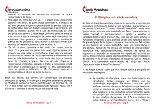 Manual de Disciplina – pág. 7
escolher o caminho do pecado ao caminho da graça
reconciliadora de Deus.
3. “Vai argüi-lo, entre ti e ele só...”– o argüir inclui o confronto
pastoral, em amor, de quem busca convencer o/a irmão/ã de
seu erro, pecado, e aponta a possibilidade do perdão e da graça
da restauração. Isso sem excluir a repreensão e advertência, em
amor, ou mesmo, quando for o caso da ministração de uma
disciplina mais severa. O nível desse confronto deve ser entre as
duas partes e sob a orientação de quem está investido/a de
autoridade. Isso garante a privacidade e evita a humilhação
pública do/da pecador/a, pois, manter a discrição é vital num
processo de restauração de um/uma pecador/a.
4. “Se ele te ouvir, ganhaste a teu irmão. Se, porém, não te
ouvir...”– o processo disciplinar tem como objetivo ganhar o/a
irmão/ã, ou seja, obter a reconciliação. Caso não seja possível
a reconciliação, Mateus 18. 15-20 recomenda o envolvimento de
duas ou três testemunhas e, caso ainda não haja, o assunto
deve ser relatado a igreja. No caso de não chegar-se à
reconciliação pretendida, segundo o texto, a comunidade cristã
deve amar o membro que se perdeu (v. 11), considerando-o
como um gentio e publicano (v. 17). Em outras palavras, o
membro faltoso é objeto do amor da igreja.
Esses são textos que devem ser considerados no processo
disciplinar da igreja, a fim de que a disciplina eclesiástica produza
os “frutos de justiça”,a “paz e a santificação”, de Hebreus 12. 11e
14, e para evitar que as preocupações do apóstolo Paulo, em 1
Coríntios 5, venham a se concretizar nos dias de hoje.
Manual de Disciplina – pág. 8
IIII.. DDiisscciipplliinnaa nnaa ttrraaddiiççããoo mmeettooddiissttaa
Ao falar da tradição metodista, deve-se ter presente a natureza do
metodismo no tempo de Wesley e, em particular, que os Wesley se
recusavam a encarar “o povo chamado metodista” como uma
igreja. Antes, era um povo levantado por Deus, “para reformar a
nação [inglesa] e, particularmente, a igreja, e espalhar a
santidade bíblica sobre a terra”. Ou, visto por um outro prisma, o
metodismo encarnou o ideal pietista de ser uma igrejinha dentro
da grande Igreja [a da Inglaterra], para a sua reforma. Tal missão
só era possível se o povo metodista fosse um grupo coeso e
disciplinado. Apesar do fato de que um membro de uma sociedade
metodista era, concomitantemente, membro da Igreja da
Inglaterra, a exclusão da sociedade não significava exclusão da
Igreja. Provavelmente os dois escritos de Wesley mais reveladores
do conceito e da prática wesleyana de disciplina são as “Regras
Gerais” e o comentário sobre Mateus 18. 15-20 nas “Notas
Explicativas sobre o Novo Testamento”.
1. As Regras Gerais: Luzes que elas lançam sobre a disciplina no
metodismo Wesleyano:
a. Na questão da disciplina, como em todo aspecto do
metodismo, Wesley procurou ser bíblico, até na
terminologia empregada. Ele deixou claro que, para
qualquer membro da Igreja da Inglaterra que desejasse
tornar-se membro de uma sociedade metodista, havia
uma exigência, a do verdadeiro arrependimento, como
fora pregado por João Batista e Jesus: o reconhecimento
de sua condição de pecador (Lc 3.7) e o produzir de
frutos dignos do arrependimento (Lc 3. 8,11). Wesley
 