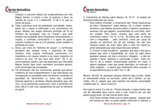 Manual de Disciplina – pág. 9
traduziu o conceito bíblico do arrependimento em três
Regras Gerais: 1) evitar o mal; 2) praticar o bem, no
sentido de Lucas 3.11 e Mateus25. 31-46 e 3) usar os
meios de graça.
b. Toda a estrutura local do metodismo (sociedade, classe,
band, etc.) visava à edificação e ao crescimento em
graça. Wesley não exigia nenhuma profissão de fé do
membro da sociedade, mas na “classe”, que todo
membro da sociedade devia freqüentar semanalmente, a
oração, a confissão comunitária e o apoio do grupo
visavam conduzi-lo não só à fé pessoal, como também à
perfeição em amor.
c. Havia, por meio de “bilhetes de classe”, a verificação
periódica dos estados moral e espiritual de cada
membro. Essa própria verificação incentivava o/a
metodista a um exame próprio e ao maior empenho na
vivência de uma “fé que atua pelo amor” (Gl 5. 6);
outras pessoas, porém, que não pautavam sua vida pelas
Regras Gerais (que eram realmente princípios gerais),
eram eliminadas das sociedades.
d. Tal eliminação não era irreversível; pessoas que deram
evidência de real arrependimento e que solicitaram sua
reintegração na sociedade eram novamente recebidas na
qualidade de “penitentes” e, como tais, recebiam
atenção especial e carinhosa. Wesley descobriu que, não
raro, os/as penitentes avançavam rumo à perfeição em
amor (Hb 6.1) até mais rapidamente do que os membros
em geral.
Manual de Disciplina – pág. 10
2. Comentário de Wesley sobre Mateus 18. 15-17 – O modelo de
disciplina elaborado por Jesus:
Para melhor entender o comentário das “Notas Explicativas
do Novo Testamento” sobre Mateus 18, é mister conferir
primeiro o que Wesley escreveu sobre a maneira cautelosa e
amorosa com que alguém, surpreendido em uma falta, deve
ser tratado. Para tanto, citamos aqui uma parte do
comentário sobre 1 Co 13. 6,7.6. [O amor] não se alegra
com a iniquidade - pelo contrário, chora por causa do
pecado ou estultícia até de um inimigo; ele não tem
nenhum prazer de ouvir falar dele e nem em repeti-lo,
antes desejando que seja esquecido para sempre.
7. O amor a tudo encoberta – qualquer que seja o mal que a
pessoa que ama a humanidade vê, ouve ou sabe sobre
qualquer pessoa, ela não o enciona a ninguém... a não ser
quando o dever absoluto o constrange a falar. Tudo crê,
isto é, dá a melhor interpretação possível em tudo, e
espera qualquer coisa que possa desculpar ou extenuar a
falta inegável... e espera que finalmente Deus conceda “o
arrependimento para a vida” (At 11.18).
Mateus 18.[15]: Se quaisquer pessoas fizerem algo errado, sendo
tu testemunha ocular ou auricular, assim diz o Senhor, se teu
irmão, isto é, alguém que seja membro da mesma comunidade
religiosa que tu, pecar contra ti:
Vai argüi-lo entre ti e ele só – Presta atenção, o nosso Senhor não
nos dá liberdade para omitir este e nem trocá-lo por um dos
passos posteriores. Se não tiveres êxito nisto,
[16] Toma contigo ainda uma ou duas pessoas – pessoas que
ele estima ou ama, as quais podem confirmar e reforçar o
 