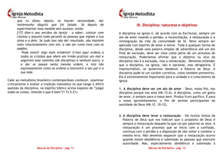 Manual de Disciplina – pág. 11
que tu dizes; depois, se houver necessidade, dar
testemunho daquilo que foi falado. Só depois de
experimentar essa medida sem sucesso, então
[17] dize-o aos anciãos da Igreja – a saber, colocar com
clareza o assunto todo perante as pessoas que vigiam a tua
alma e a dele. Se tudo isso não der resultado, não mantém
mais relacionamento com ele, a não ser como tens com os
pagãos.
Pode existir algo mais evidente? Cristo aqui ordena a
todos os cristãos que vêem um irmão praticar um mal e
seguirem esse caminho (de disciplina) e nenhum outro, e
a dar os passos nesta mesma ordem, e isto tão
expressamente como os ordena a honrarem a seu pai e a
sua mãe.
Cabe ao metodismo brasileiro contemporâneo conhecer, examinar
criticamente e avaliar a tradição metodista no que tange à difícil
questão da disciplina, no espírito bíblico acima exposto de “julgai
todas as coisas, retende o que é bom”(1 Ts 5.21).
Manual de Disciplina – pág. 12
IIIIII.. DDiisscciipplliinnaa:: nnaattuurreezzaa ee oobbjjeettiivvooss
A disciplina na igreja é, de acordo com as Escrituras, sempre um
ato de amor visando o perdão, a reconciliação, a restauração e a
reintegração da vida da comunidade de fé. Deve sempre ser
aplicada com espírito de amor e temor. Toda e qualquer forma de
disciplina, desde uma palavra simples de advertência até um ato
final de exclusão, deve ser vista como parte de um processo de
restauração. Poderíamos afirmar que o objetivo ou alvo da
disciplina não é a exclusão, mas a restauração. Devemos entender
que a disciplina, na Igreja, não é opcional, mas obrigatória. É
imprescindível, se quisermos obedecer a Palavra de Deus. A
disciplina pode te um caráter corretivo, como também preventivo.
Ela é extremamente importante para a unidade e o crescimento da
igreja
1. A disciplina deve ser um ato de amor – Deus, nosso Pai, nos
disciplina porque nos ama (Hb 12.6). A disciplina, como um gesto
de amor, é sempre para o nosso bem. Produz fruto pacífico. É para
o nosso aproveitamento, a fim de sermos participantes da
santidade de Deus (Hb 12. 10-12).
2. A disciplina deve levar a restauração – Há muitos textos da
Palavra de Deus que nos indicam que o propósito de Deus é
sempre a restauração daquele/la que cai por palavras ou atos. A
restauração é um processo que se inicia com a confissão,
continua com o perdão e a disposição de não voltar a cometer o
mesmo erro. Não devemos esquecer que a restauração ocorre
quando existe obediência e submissão às pessoas que exercem
autoridade. Mas, especialmente obediência e submissão à
 