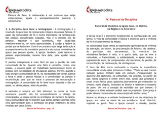 Manual de Disciplina – pág. 13
Palavra de Deus. A restauração é um processo que exige
compreensão, ajuda e acompanhamentos pastoral e
comunitário.
3. A disciplina deve levar a reintegração – A reintegração é o
resultado do processo de restauração integral da pessoa faltosa. O
papel da comunidade de fé é muito importante na reintegração
das pessoas consideradas culpadas. Não é o simples ato de
perdoar, esquecer o que aconteceu, mas ajudá-lasa
reencontrarem-se, ter novas oportunidades. É ajudar a reabrir as
portas que se fecharam. Esse é um processo que exige dedicação e
acompanhamento do ministério pastoral e de outros ministérios da
igreja que possam ajudar. A igreja, também, pode recorrer a
pessoas especializadas, mesmo fora dela, para ajudar nesse
processo.
O perdão interpessoal é mais fácil do que o perdão de toda
comunidade de fé. Quando uma falta é cometida contra uma
pessoa, o assunto pode ser trabalhado pastoralmente entre as
pessoas sem necessidade de divulgação pública. Porém, quando a
falta atinge a comunidade de fé, há necessidade de tornar pública
a falta e levar a pessoa faltosa e a comunidade ao perdão e
reconciliação para que se inicie o processo de restauração e
reintegração. A comunidade de fé deve estar disposta a dar um
passo, ou vários passos, além do perdão.
A exclusão é sempre um fato doloroso, às vezes se torna
necessária quando não há arrependimento e desejo de
reintegração. A pessoa perde os privilégios de membro da igreja,
mas a comunidade da fé mantém suas portas sempre abertas como
uma oportunidade para a aceitação da graça redentora de Deus
revelada em Jesus Cristo.
Manual de Disciplina – pág. 14
IIVV.. PPaassttoorraall ddaa DDiisscciipplliinnaa
Pastoral da Disciplina na igreja local, no Distrito,
na Região e na Área Geral
A igreja local é o elemento fundamental na configuração de uma
Igreja. A vida da comunidade é básica e essencial para a vivência
da fé e o cumprimento da Missão.
Na comunidade local temos as expressões significativas de vivência
da adoração, do louvor, da proclamação da Palavra, do celebrar,
do participar dos sacramentos, do exercício dos
ministérios.Também é nela, e a partir dela, que se vive a
comunhão, a fraternidade, a solidariedade, o apoio mútuo, a
expressão do amor, da compreensão, da tolerância, do perdão, da
reconciliação, da restauração, da reintegração.
O livro de Atos inicia mostrando a riqueza da experiência
comunitária vivida pelos primeiros cristãos. “Todos os que creram
estavam juntos; tinham tudo em comum. Perseveravam na
doutrina dos apóstolos, na comunhão, nas orações, no partir do
pão. Havia respeito e temor entre eles, sendo que prodígios e
sinais eram feitos pelos apóstolos.Diariamente perseveravam no
templo, havia alegria, louvavam ao Senhor e recebiam a simpatia
do povo. Um era o coração da multidão dos que creram. O
coração e a alma estavam unidos num só propósito. Com graça e
poder davam testemunho da ressurreição do Senhor Jesus.”
Manter ou alcançar a unidade fundamental é um dos objetivos da
Igreja, em todos os níveis de sua existência: local, distrital,
regional ou geral. Para a Igreja cumprir a missão, precisa
 