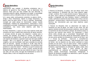 Manual de Disciplina – pág. 15
experimentar essa unidade. A disciplina eclesiástica tem o
objetivo de garanti-la. Essa Pastoral que se desenvolve visa
oferecer meios para que essa unidade não seja destruída. A
indisciplina destrói a Igreja, afastando-a da missão. A comunidade
missionária cultiva a disciplina como um meio eficaz de vida.
Lei e graça estão continuamente presentes na palavra divina –
Antigo e Novo Testamentos. Mesmo no Antigo Testamento, há
plenos sinais de graça divina. O povo é educado, disciplinado,
corrigido por ações plenas de misericórdia, sempre visando
reintegração, mudança de comportamento, restauração e nunca
condenação ou exclusão. Condenação ou exclusão só aparece como
conseqüência, mas nunca como objetivo, pois Deus é
misericordioso.
No Novo Testamento, a graça se torna mais explícita ainda pelo
ministério de Jesus e depois pelo testemunho da igreja nascente.
A correção através da graça visa despertar a pessoa para o
caminho. Por exemplo, em Gálatas 6.1 vemos: “Se alguém for
surpreendido em alguma falta, vós que sois espirituais, corrigi-o
com espírito de brandura; e guarda-te para que não sejas também
tentado”. Não é no espírito de orgulho, de superioridade ou
vanglória, mas com humildade e zelo que o processo da correção
deve ser exercido. Quando, em Mateus 5. 43-48, Jesus fala do
amor ao próximo; ele desafia seus discípulos a “ser perfeitos como
perfeito é o vosso Pai celeste”. Perfeitos no que? O contexto das
palavras de Jesus deixa claro: no amor. A graça, através da ação
do Espírito Santo, produz em nós uma vivência em amor. É por isso
que João, em suas cartas, dá lugar tão fundamental ao amor em
relação a Deus, a nós e na relação de uns aos outros.
Manual de Disciplina – pág. 16
A Pastoral da Disciplina, na igreja, tem que deixar muito claro
esses parâmetros. A disciplina não tem como objetivo julgar,
corrigir, condenar. Ela é a ação através da qual a “Igreja procura,
em amor, levar a pessoa ao arrependimento, à reconciliação, ao
perdão, à integração com seus membros, manter o testemunho
cristão, conforme os ensinos de nosso Senhor Jesus Cristo e de seus
discípulos”. AS REGRAS GERAIS, a DISCIPLINA ECLESIÁSTICA e a PASTORAL DA
DISCIPLINA são instrumentos para que esses objetivos sejam
alcançados.
A Pastoral da Disciplina deve se desenvolver em todos os
momentos da vida da Igreja, em todos os seus níveis. Ela não
aparece somente através dos processuais canônicos, mas em todos
os momentos da vida comunitária e pessoal. Há inúmeros textos na
escritura que mostram essa prática. Em Colossenses 3, Paulo
afirma várias atitudes que a comunidade “disciplinada” deve
tomar: “revesti-vos de ternos afetos de misericórdia; suportai-vos
uns aos outros; perdoai-vos mutuamente; revesti-vos do amor, que
é o vínculo da perfeição; instruí-vos e aconselhai-vos
mutuamente”. Já Tiago vai escrever: “sede pacientes até a vinda
do Senhor, não vos queixeis uns dos outros, confessai os vossos
pecados uns aos outros, orai uns pelos outros”. Todas as pessoas
são passíveis de erros. Quando impera o legalismo, o moralismo, o
farisaísmo, experimentamos um ambiente de rigidez, aridez, falta
de graça. Quando impera a graça amorosa de Deus,
experimentamos um ambiente de comunhão, solidariedade,
justiça, perdão, reconciliação, restauração, reintegração. A
Pastoral da Disciplina evangélica se desenvolve a partir da graça
divina, amorosa, misericordiosa.
 