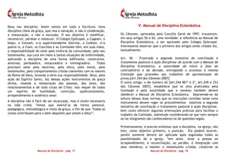 Manual de Disciplina – pág. 17
Deus nos disciplina. Assim vemos em toda a Escritura. Uma
disciplina cheia da graça, que visa a salvação, e não a condenação,
a restauração, e não a exclusão. O seu objetivo é reedificar,
reconstruir, perdoar e restaurar. O Colégio Episcopal, a Cogeam, o
bispo, a Coream, o/a superintendente distrital, a Codiam, o/a
pastor/a, a Clam, os Concílios e as Comissões têm, em suas mãos,
a responsabilidade de zelar pela vivência da comunidade, pelo seu
testemunho, sua cura em meio a tantas situações de enfermidade,
aplicando a disciplina de uma forma edificante, construtiva,
amorosa, perdoadora, restauradora e reintegradora. Todos
precisam zelar pela doutrina, pela ética, pela moral, pelo
testemunho, pelo comportamento cristão coerentes com os valores
do Reino de Deus, levando a sério sua responsabilidade. Deus, pela
ação do Espírito Santo, faz dessas ações instrumentos da graça
divina, visando a restauração das pessoas, dos lares, dos
relacionamentos e de todo corpo de Cristo. Isso requer de todos
um espírito de humildade, contrição, quebrantamento,
arrependimento e autêntico amor.
A disciplina não é fácil de ser alcançada, mas é muito necessária
na vida cristã. Temos que exercê-la de forma pastoral,
pedagógica, metodológica e cheia da graça, a fim de que “todas as
coisas contribuam para o bem daqueles que amam a Deus”.
Manual de Disciplina – pág. 18
VV.. MMaannuuaall ddee DDiisscciipplliinnaa EEcclleessiiáássttiiccaa
Os Cânones, aprovados pelo Concílio Geral de 1997, trouxeram,
em seus artigos 56 e 62, uma novidade: a referência ao Manual de
Disciplina Eclesiástica, a ser aprovado pelo Colégio Episcopal.
Interessante observar que o primeiro dos artigos antes citados diz,
textualmente:
Art. 56 – Frustrada a segunda tentativa de conciliação e
tratamento pastoral à ação disciplinar de acordo com o Manual de
Disciplina Eclesiástica, a autoridade dá início à fase do
contraditório e da decisão, entregando o processo à mesma
Comissão que procedeu aos trabalhos de apresentação de
prova.[Art 254 dos Cânones 2007]
O outro artigo, o de número 62 [Art.244 §§1º e 2º, Art.249 e 253
dos Cânones 2007], estabelece que os atos praticados pela
Comissão e pela autoridade que a nomeou também devem
obedecer o Manual de Disciplina Eclesiástica. Depreende-se da
leitura dessas duas normas que as instruções contidas nesse novo
instrumento devem reger os procedimentos relativos à segunda
tentativa de conciliação e tratamento pastoral à ação disciplinar,
bem como oferecer algumas orientações práticas para facilitar o
trabalho da Comissão, sobretudo considerando-se que nem sempre
os/as integrantes são conhecedores/as de questões legais.
Primeiramente, é preciso enfatizar que a disciplina, na igreja, não
tem, como objetivo primeiro, a punição. Ela poderá ocorrer,
porém somente deverá ser aplicada após esgotadas todas as
possibilidades de a igreja, “em amor, levar a pessoa ao
arrependimento, à reconciliação, ao perdão, à integração com
seus membros, a manter o testemunho cristão, conforme os
 