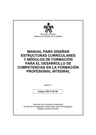 Dirección General
              Sistema de Gestión de la Calidad




    MANUAL PARA DISEÑAR
 ESTRUCTURAS CURRICULARES
  Y MÓDULOS DE FORMACIÓN
   PARA EL DESARROLLO DE
COMPETENCIAS EN LA FORMACIÓN
    PROFESIONAL INTEGRAL


                         Versión 1


                  Código: GIM- 01-01-00




              Dirección de Formación Profesional
  División de Investigación y Desarrollo Técnico Pedagógico
                   Bogotá, Octubre de 2002
 