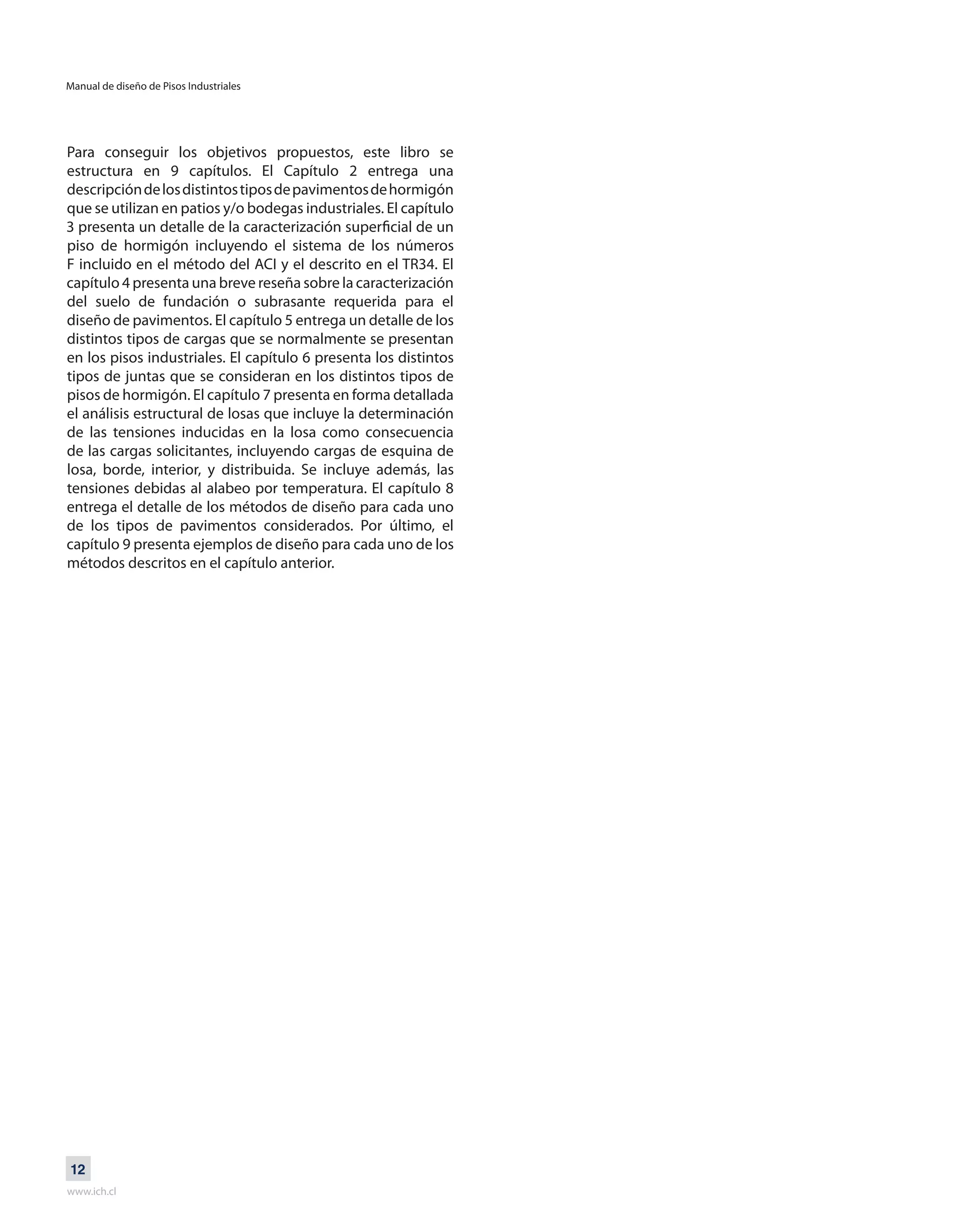 Manual de diseño de Pisos Industriales
www.ich.cl
12
Para conseguir los objetivos propuestos, este libro se
estructura en 9 capítulos. El Capítulo 2 entrega una
descripcióndelosdistintostiposdepavimentosdehormigón
que se utilizan en patios y/o bodegas industriales. El capítulo
3 presenta un detalle de la caracterización superficial de un
piso de hormigón incluyendo el sistema de los números
F incluido en el método del ACI y el descrito en el TR34. El
capítulo 4 presenta una breve reseña sobre la caracterización
del suelo de fundación o subrasante requerida para el
diseño de pavimentos. El capítulo 5 entrega un detalle de los
distintos tipos de cargas que se normalmente se presentan
en los pisos industriales. El capítulo 6 presenta los distintos
tipos de juntas que se consideran en los distintos tipos de
pisos de hormigón. El capítulo 7 presenta en forma detallada
el análisis estructural de losas que incluye la determinación
de las tensiones inducidas en la losa como consecuencia
de las cargas solicitantes, incluyendo cargas de esquina de
losa, borde, interior, y distribuida. Se incluye además, las
tensiones debidas al alabeo por temperatura. El capítulo 8
entrega el detalle de los métodos de diseño para cada uno
de los tipos de pavimentos considerados. Por último, el
capítulo 9 presenta ejemplos de diseño para cada uno de los
métodos descritos en el capítulo anterior.
 