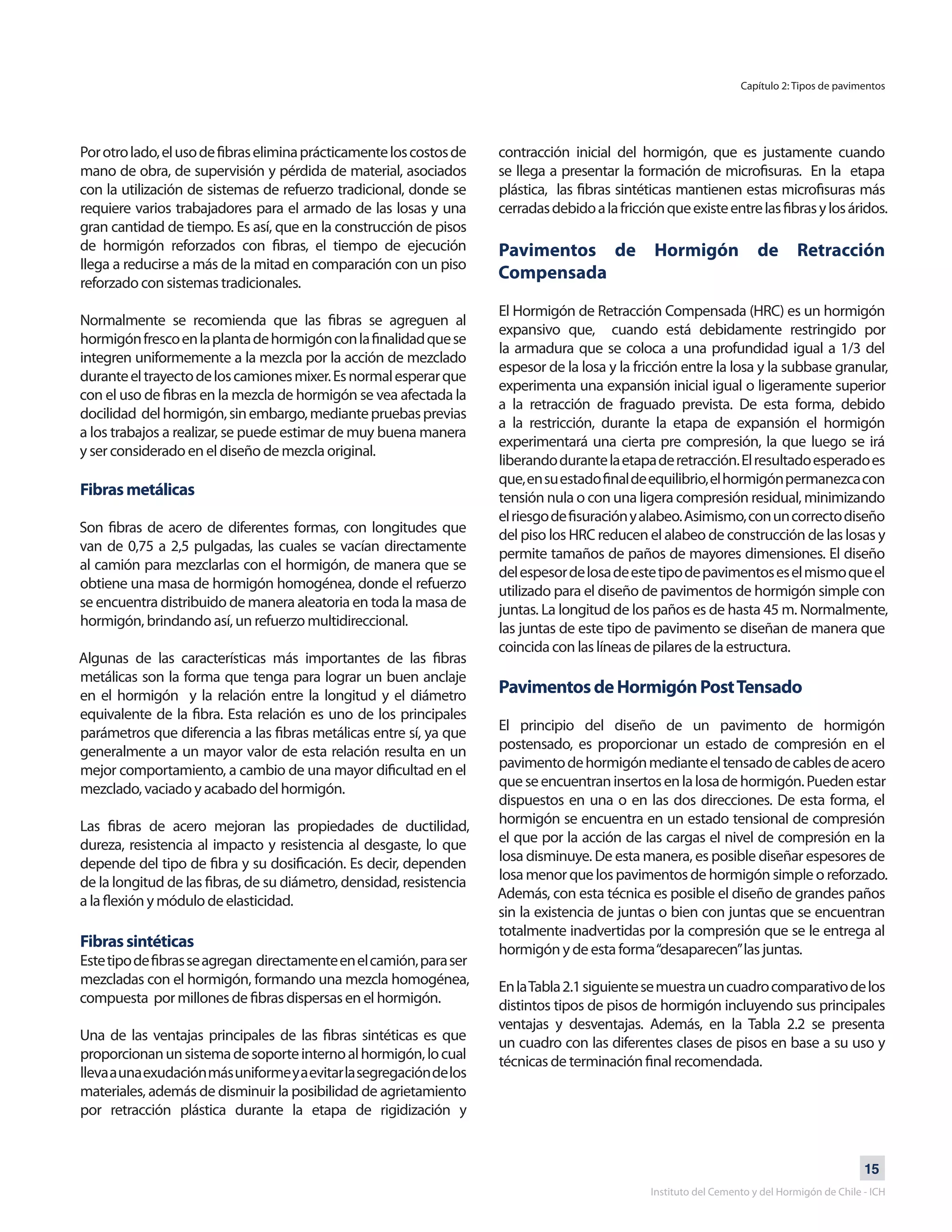 15
Instituto del Cemento y del Hormigón de Chile - ICH
Porotrolado,elusodefibraseliminaprácticamenteloscostosde
mano de obra, de supervisión y pérdida de material, asociados
con la utilización de sistemas de refuerzo tradicional, donde se
requiere varios trabajadores para el armado de las losas y una
gran cantidad de tiempo. Es así, que en la construcción de pisos
de hormigón reforzados con fibras, el tiempo de ejecución
llega a reducirse a más de la mitad en comparación con un piso
reforzado con sistemas tradicionales.
Normalmente se recomienda que las fibras se agreguen al
hormigónfrescoenlaplantadehormigónconlafinalidadquese
integren uniformemente a la mezcla por la acción de mezclado
duranteeltrayectodeloscamionesmixer.Esnormalesperarque
con el uso de fibras en la mezcla de hormigón se vea afectada la
docilidad delhormigón,sinembargo,mediantepruebasprevias
a los trabajos a realizar, se puede estimar de muy buena manera
y ser considerado en el diseño de mezcla original.
Fibrasmetálicas
Son fibras de acero de diferentes formas, con longitudes que
van de 0,75 a 2,5 pulgadas, las cuales se vacían directamente
al camión para mezclarlas con el hormigón, de manera que se
obtiene una masa de hormigón homogénea, donde el refuerzo
se encuentra distribuido de manera aleatoria en toda la masa de
hormigón, brindando así, un refuerzo multidireccional.
Algunas de las características más importantes de las fibras
metálicas son la forma que tenga para lograr un buen anclaje
en el hormigón y la relación entre la longitud y el diámetro
equivalente de la fibra. Esta relación es uno de los principales
parámetros que diferencia a las fibras metálicas entre sí, ya que
generalmente a un mayor valor de esta relación resulta en un
mejor comportamiento, a cambio de una mayor dificultad en el
mezclado, vaciado y acabado del hormigón.
Las fibras de acero mejoran las propiedades de ductilidad,
dureza, resistencia al impacto y resistencia al desgaste, lo que
depende del tipo de fibra y su dosificación. Es decir, dependen
de la longitud de las fibras, de su diámetro, densidad, resistencia
a la flexión y módulo de elasticidad.
Fibrassintéticas
Estetipodefibrasseagregan directamenteenelcamión,paraser
mezcladas con el hormigón, formando una mezcla homogénea,
compuesta por millones de fibras dispersas en el hormigón.
Una de las ventajas principales de las fibras sintéticas es que
proporcionanunsistemadesoporteinternoalhormigón,locual
llevaaunaexudaciónmásuniformeyaevitarlasegregacióndelos
materiales, además de disminuir la posibilidad de agrietamiento
por retracción plástica durante la etapa de rigidización y
contracción inicial del hormigón, que es justamente cuando
se llega a presentar la formación de microfisuras. En la etapa
plástica, las fibras sintéticas mantienen estas microfisuras más
cerradasdebidoalafricciónqueexisteentrelasfibrasylosáridos.
Pavimentos de Hormigón de Retracción
Compensada
El Hormigón de Retracción Compensada (HRC) es un hormigón
expansivo que, cuando está debidamente restringido por
la armadura que se coloca a una profundidad igual a 1/3 del
espesor de la losa y la fricción entre la losa y la subbase granular,
experimenta una expansión inicial igual o ligeramente superior
a la retracción de fraguado prevista. De esta forma, debido
a la restricción, durante la etapa de expansión el hormigón
experimentará una cierta pre compresión, la que luego se irá
liberandodurantelaetapaderetracción.Elresultadoesperadoes
que,ensuestadofinaldeequilibrio,elhormigónpermanezcacon
tensión nula o con una ligera compresión residual, minimizando
elriesgodefisuraciónyalabeo.Asimismo,conuncorrectodiseño
del piso los HRC reducen el alabeo de construcción de las losas y
permite tamaños de paños de mayores dimensiones. El diseño
delespesordelosadeestetipodepavimentoseselmismoqueel
utilizado para el diseño de pavimentos de hormigón simple con
juntas. La longitud de los paños es de hasta 45 m. Normalmente,
las juntas de este tipo de pavimento se diseñan de manera que
coincida con las líneas de pilares de la estructura.
PavimentosdeHormigónPostTensado
El principio del diseño de un pavimento de hormigón
postensado, es proporcionar un estado de compresión en el
pavimentodehormigónmedianteeltensadodecablesdeacero
queseencuentraninsertosenlalosadehormigón.Puedenestar
dispuestos en una o en las dos direcciones. De esta forma, el
hormigón se encuentra en un estado tensional de compresión
el que por la acción de las cargas el nivel de compresión en la
losa disminuye. De esta manera, es posible diseñar espesores de
losa menor que los pavimentos de hormigón simple o reforzado.
Además, con esta técnica es posible el diseño de grandes paños
sin la existencia de juntas o bien con juntas que se encuentran
totalmente inadvertidas por la compresión que se le entrega al
hormigón y de esta forma“desaparecen”las juntas.
EnlaTabla2.1siguientesemuestrauncuadrocomparativodelos
distintos tipos de pisos de hormigón incluyendo sus principales
ventajas y desventajas. Además, en la Tabla 2.2 se presenta
un cuadro con las diferentes clases de pisos en base a su uso y
técnicas de terminación final recomendada.
Capítulo 2: Tipos de pavimentos
 