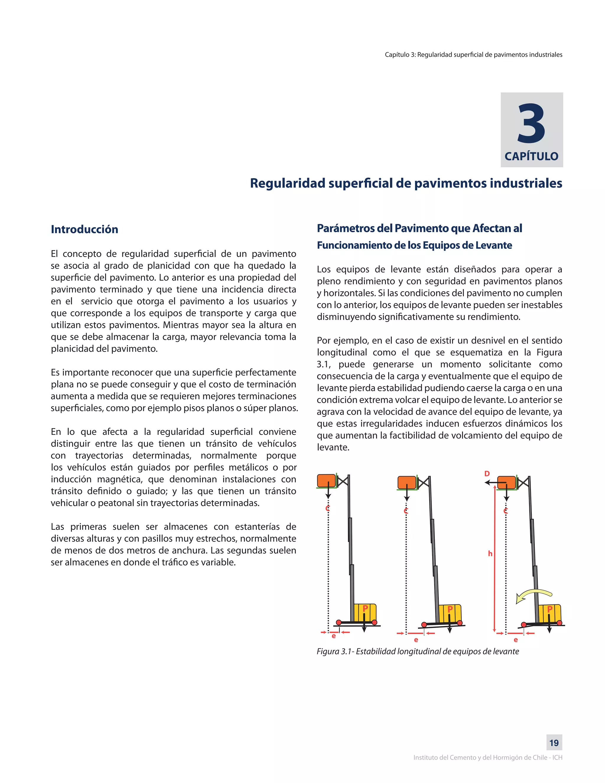 19
Instituto del Cemento y del Hormigón de Chile - ICH
CAPÍTULO
3
Regularidad superficial de pavimentos industriales
Introducción
El concepto de regularidad superficial de un pavimento
se asocia al grado de planicidad con que ha quedado la
superficie del pavimento. Lo anterior es una propiedad del
pavimento terminado y que tiene una incidencia directa
en el servicio que otorga el pavimento a los usuarios y
que corresponde a los equipos de transporte y carga que
utilizan estos pavimentos. Mientras mayor sea la altura en
que se debe almacenar la carga, mayor relevancia toma la
planicidad del pavimento.
Es importante reconocer que una superficie perfectamente
plana no se puede conseguir y que el costo de terminación
aumenta a medida que se requieren mejores terminaciones
superficiales, como por ejemplo pisos planos o súper planos.
En lo que afecta a la regularidad superficial conviene
distinguir entre las que tienen un tránsito de vehículos
con trayectorias determinadas, normalmente porque
los vehículos están guiados por perfiles metálicos o por
inducción magnética, que denominan instalaciones con
tránsito definido o guiado; y las que tienen un tránsito
vehicular o peatonal sin trayectorias determinadas.
Las primeras suelen ser almacenes con estanterías de
diversas alturas y con pasillos muy estrechos, normalmente
de menos de dos metros de anchura. Las segundas suelen
ser almacenes en donde el tráfico es variable.
Parámetros del Pavimento que Afectan al
Funcionamiento de los Equipos de Levante
Los equipos de levante están diseñados para operar a
pleno rendimiento y con seguridad en pavimentos planos
y horizontales. Si las condiciones del pavimento no cumplen
con lo anterior, los equipos de levante pueden ser inestables
disminuyendo significativamente su rendimiento.
Por ejemplo, en el caso de existir un desnivel en el sentido
longitudinal como el que se esquematiza en la Figura
3.1, puede generarse un momento solicitante como
consecuencia de la carga y eventualmente que el equipo de
levante pierda estabilidad pudiendo caerse la carga o en una
condición extrema volcar el equipo de levante. Lo anterior se
agrava con la velocidad de avance del equipo de levante, ya
que estas irregularidades inducen esfuerzos dinámicos los
que aumentan la factibilidad de volcamiento del equipo de
levante.
Figura 3.1- Estabilidad longitudinal de equipos de levante
Capítulo 3: Regularidad superficial de pavimentos industriales
 