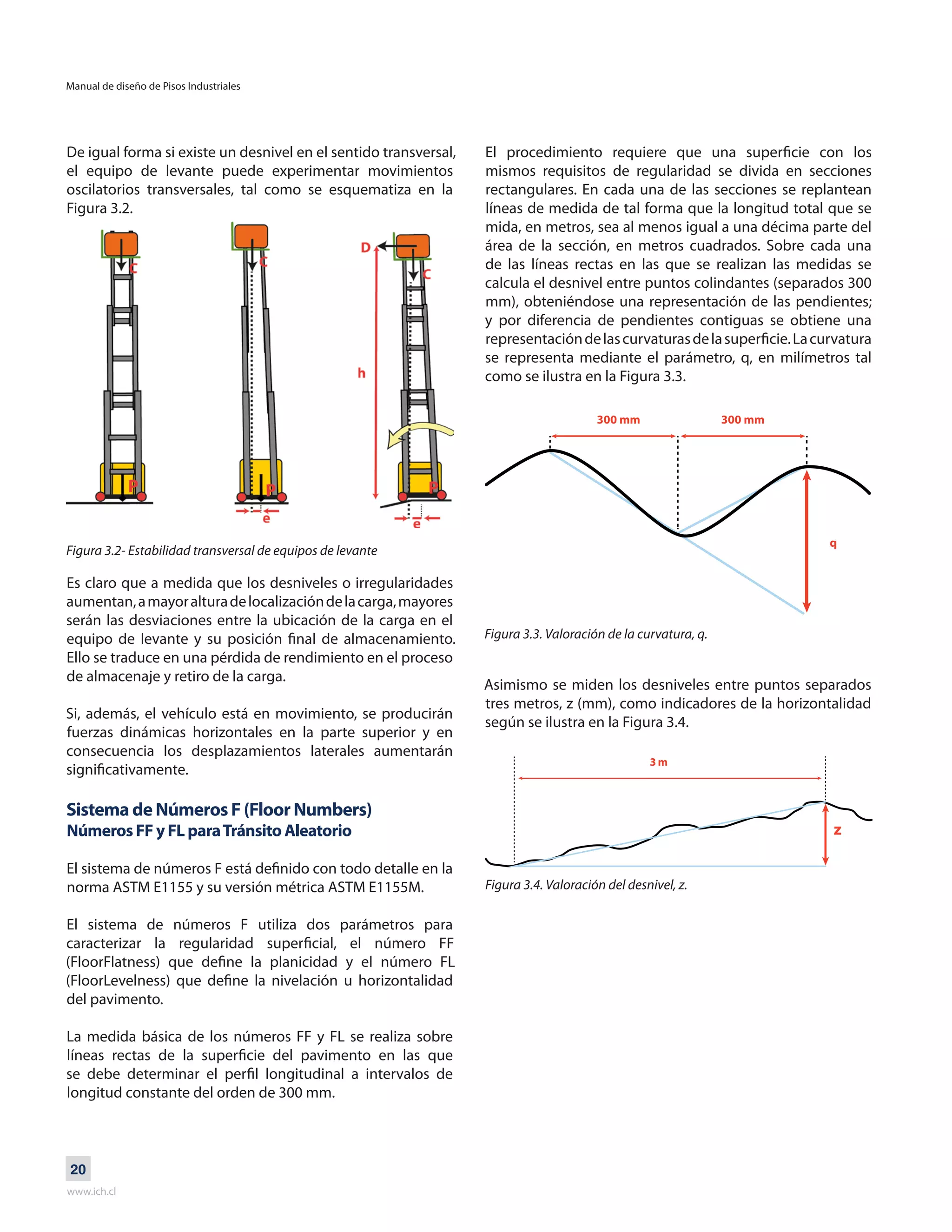 Manual de diseño de Pisos Industriales
www.ich.cl
20
De igual forma si existe un desnivel en el sentido transversal,
el equipo de levante puede experimentar movimientos
oscilatorios transversales, tal como se esquematiza en la
Figura 3.2.
Figura 3.2- Estabilidad transversal de equipos de levante
Es claro que a medida que los desniveles o irregularidades
aumentan,amayoralturadelocalizacióndelacarga,mayores
serán las desviaciones entre la ubicación de la carga en el
equipo de levante y su posición final de almacenamiento.
Ello se traduce en una pérdida de rendimiento en el proceso
de almacenaje y retiro de la carga.
Si, además, el vehículo está en movimiento, se producirán
fuerzas dinámicas horizontales en la parte superior y en
consecuencia los desplazamientos laterales aumentarán
significativamente.
Sistema de Números F (Floor Numbers)
Números FF y FL paraTránsito Aleatorio
El sistema de números F está definido con todo detalle en la
norma ASTM E1155 y su versión métrica ASTM E1155M.
El sistema de números F utiliza dos parámetros para
caracterizar la regularidad superficial, el número FF
(FloorFlatness) que define la planicidad y el número FL
(FloorLevelness) que define la nivelación u horizontalidad
del pavimento.
La medida básica de los números FF y FL se realiza sobre
líneas rectas de la superficie del pavimento en las que
se debe determinar el perfil longitudinal a intervalos de
longitud constante del orden de 300 mm.
El procedimiento requiere que una superficie con los
mismos requisitos de regularidad se divida en secciones
rectangulares. En cada una de las secciones se replantean
líneas de medida de tal forma que la longitud total que se
mida, en metros, sea al menos igual a una décima parte del
área de la sección, en metros cuadrados. Sobre cada una
de las líneas rectas en las que se realizan las medidas se
calcula el desnivel entre puntos colindantes (separados 300
mm), obteniéndose una representación de las pendientes;
y por diferencia de pendientes contiguas se obtiene una
representacióndelascurvaturasdelasuperficie.Lacurvatura
se representa mediante el parámetro, q, en milímetros tal
como se ilustra en la Figura 3.3.
Figura 3.3. Valoración de la curvatura, q.
Asimismo se miden los desniveles entre puntos separados
tres metros, z (mm), como indicadores de la horizontalidad
según se ilustra en la Figura 3.4.
Figura 3.4. Valoración del desnivel, z.
300 mm 300 mm
q
 
