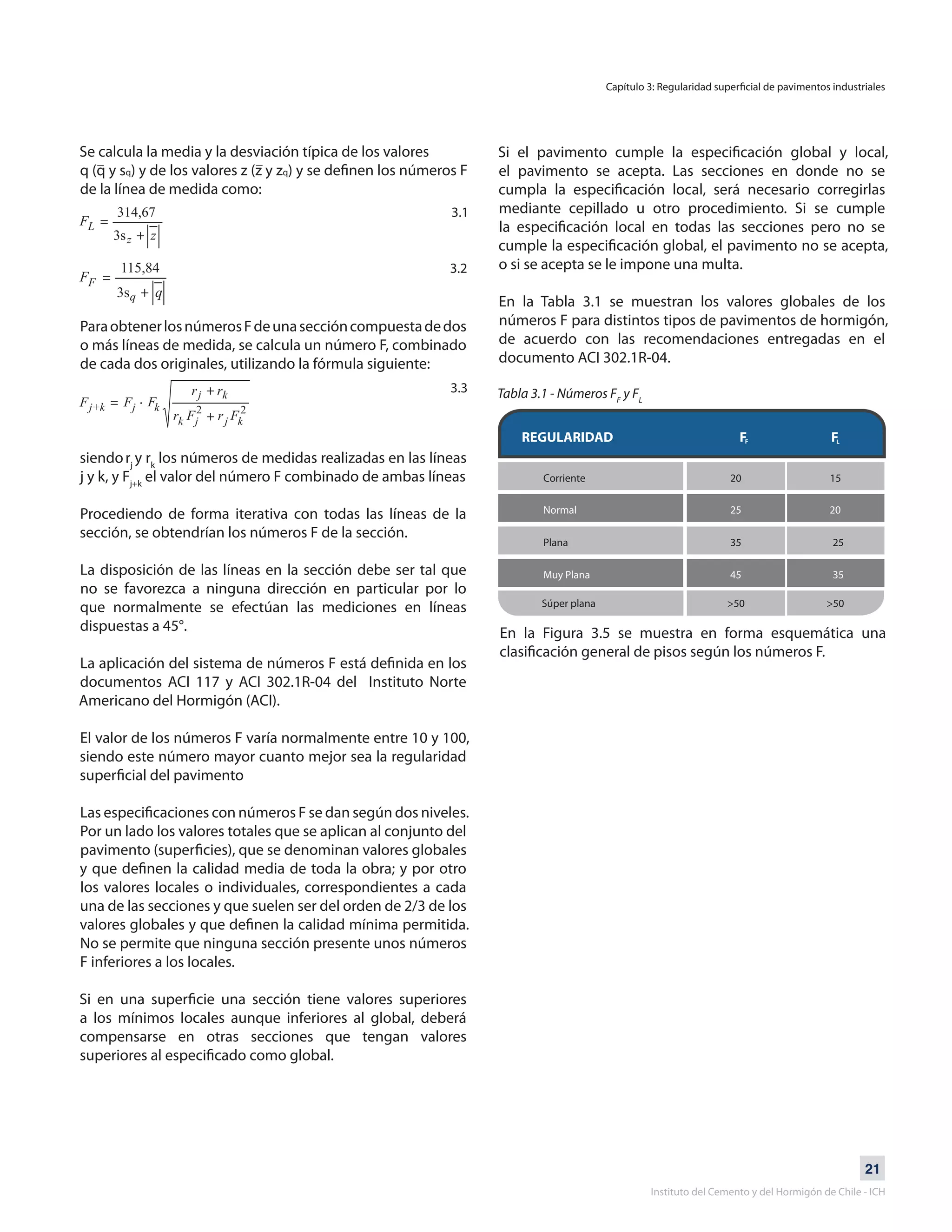 21
Instituto del Cemento y del Hormigón de Chile - ICH
Se calcula la media y la desviación típica de los valores
q (q y sq) y de los valores z (z y zq) y se definen los números F
de la línea de medida como:
ParaobtenerlosnúmerosFdeunaseccióncompuestadedos
o más líneas de medida, se calcula un número F, combinado
de cada dos originales, utilizando la fórmula siguiente:
siendorj
y rk
los números de medidas realizadas en las líneas
j y k, y Fj+k
el valor del número F combinado de ambas líneas
Procediendo de forma iterativa con todas las líneas de la
sección, se obtendrían los números F de la sección.
La disposición de las líneas en la sección debe ser tal que
no se favorezca a ninguna dirección en particular por lo
que normalmente se efectúan las mediciones en líneas
dispuestas a 45°.
La aplicación del sistema de números F está definida en los
documentos ACI 117 y ACI 302.1R-04 del Instituto Norte
Americano del Hormigón (ACI).
El valor de los números F varía normalmente entre 10 y 100,
siendo este número mayor cuanto mejor sea la regularidad
superficial del pavimento
Las especificaciones con números F se dan según dos niveles.
Por un lado los valores totales que se aplican al conjunto del
pavimento (superficies), que se denominan valores globales
y que definen la calidad media de toda la obra; y por otro
los valores locales o individuales, correspondientes a cada
una de las secciones y que suelen ser del orden de 2/3 de los
valores globales y que definen la calidad mínima permitida.
No se permite que ninguna sección presente unos números
F inferiores a los locales.
Si en una superficie una sección tiene valores superiores
a los mínimos locales aunque inferiores al global, deberá
compensarse en otras secciones que tengan valores
superiores al especificado como global.
Si el pavimento cumple la especificación global y local,
el pavimento se acepta. Las secciones en donde no se
cumpla la especificación local, será necesario corregirlas
mediante cepillado u otro procedimiento. Si se cumple
la especificación local en todas las secciones pero no se
cumple la especificación global, el pavimento no se acepta,
o si se acepta se le impone una multa.
En la Tabla 3.1 se muestran los valores globales de los
números F para distintos tipos de pavimentos de hormigón,
de acuerdo con las recomendaciones entregadas en el
documento ACI 302.1R-04.
Tabla 3.1 - Números FF
y FL
En la Figura 3.5 se muestra en forma esquemática una
clasificación general de pisos según los números F.
Capítulo 3: Regularidad superficial de pavimentos industriales
3.1
3.2
3.3
REGULARIDAD F F
Corriente 20 15
Plana 35 25
Normal 25 20
Muy Plana 45 35
Súper plana >50 >50
F L
 