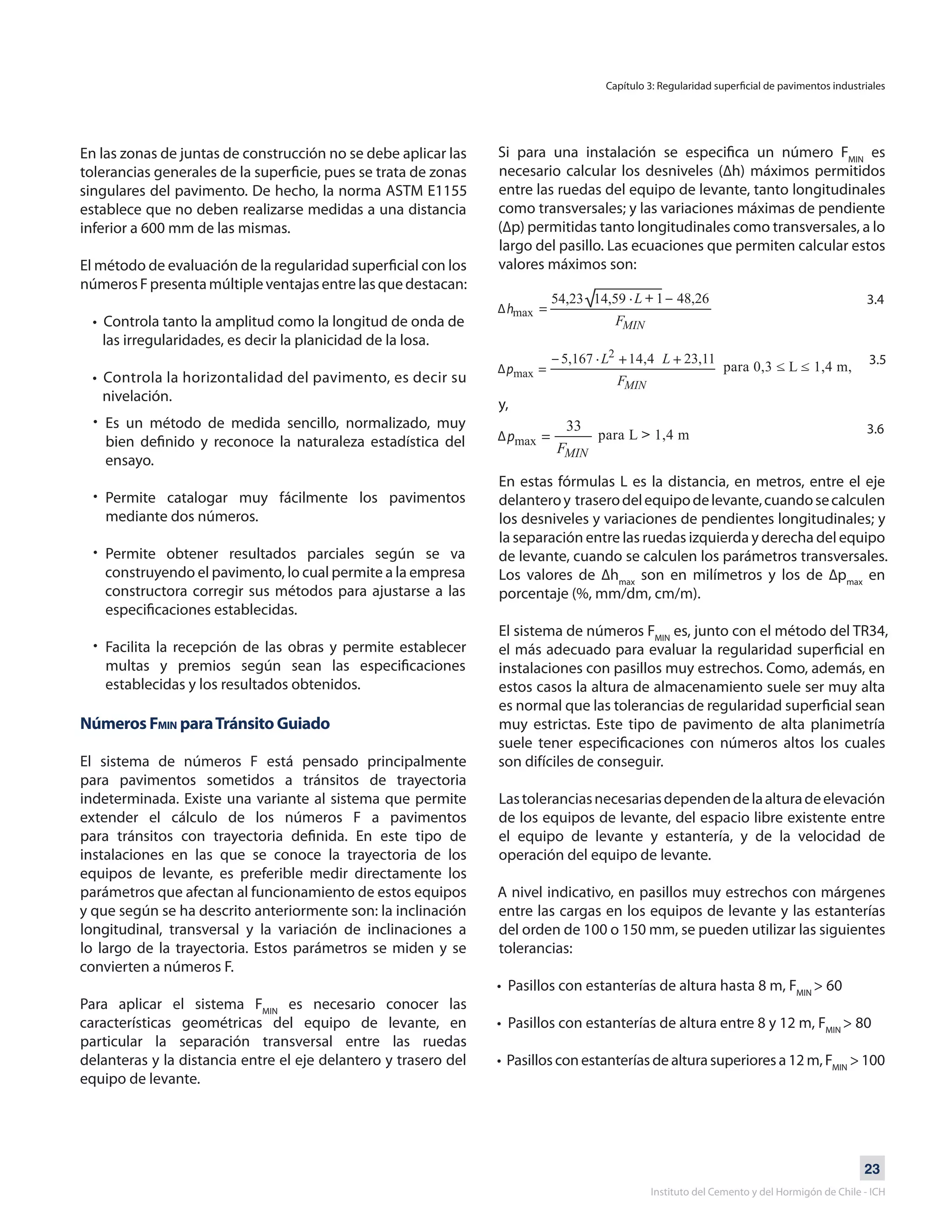 23
Instituto del Cemento y del Hormigón de Chile - ICH
En las zonas de juntas de construcción no se debe aplicar las
tolerancias generales de la superficie, pues se trata de zonas
singulares del pavimento. De hecho, la norma ASTM E1155
establece que no deben realizarse medidas a una distancia
inferior a 600 mm de las mismas.
El método de evaluación de la regularidad superficial con los
númerosFpresentamúltipleventajasentrelasquedestacan:
• Controla tanto la amplitud como la longitud de onda de 	
las irregularidades, es decir la planicidad de la losa.
• Controla la horizontalidad del pavimento, es decir su
nivelación.
•
•
•
•
Es un método de medida sencillo, normalizado, muy
bien definido y reconoce la naturaleza estadística del
ensayo.
Permite catalogar muy fácilmente los pavimentos
mediante dos números.
Permite obtener resultados parciales según se va
construyendo el pavimento, lo cual permite a la empresa
constructora corregir sus métodos para ajustarse a las
especificaciones establecidas.
Facilita la recepción de las obras y permite establecer
multas y premios según sean las especificaciones
establecidas y los resultados obtenidos.
Números FMIN paraTránsito Guiado
El sistema de números F está pensado principalmente
para pavimentos sometidos a tránsitos de trayectoria
indeterminada. Existe una variante al sistema que permite
extender el cálculo de los números F a pavimentos
para tránsitos con trayectoria definida. En este tipo de
instalaciones en las que se conoce la trayectoria de los
equipos de levante, es preferible medir directamente los
parámetros que afectan al funcionamiento de estos equipos
y que según se ha descrito anteriormente son: la inclinación
longitudinal, transversal y la variación de inclinaciones a
lo largo de la trayectoria. Estos parámetros se miden y se
convierten a números F.
Para aplicar el sistema FMIN
es necesario conocer las
características geométricas del equipo de levante, en
particular la separación transversal entre las ruedas
delanteras y la distancia entre el eje delantero y trasero del
equipo de levante.
Si para una instalación se especifica un número FMIN
es
necesario calcular los desniveles (∆h) máximos permitidos
entre las ruedas del equipo de levante, tanto longitudinales
como transversales; y las variaciones máximas de pendiente
(∆p) permitidas tanto longitudinales como transversales, a lo
largo del pasillo. Las ecuaciones que permiten calcular estos
valores máximos son:
y,
En estas fórmulas L es la distancia, en metros, entre el eje
delanteroy traserodelequipodelevante,cuandosecalculen
los desniveles y variaciones de pendientes longitudinales; y
la separación entre las ruedas izquierda y derecha del equipo
de levante, cuando se calculen los parámetros transversales.
Los valores de ∆hmax
son en milímetros y los de ∆pmax
en
porcentaje (%, mm/dm, cm/m).
El sistema de números FMIN
es, junto con el método del TR34,
el más adecuado para evaluar la regularidad superficial en
instalaciones con pasillos muy estrechos. Como, además, en
estos casos la altura de almacenamiento suele ser muy alta
es normal que las tolerancias de regularidad superficial sean
muy estrictas. Este tipo de pavimento de alta planimetría
suele tener especificaciones con números altos los cuales
son difíciles de conseguir.
Lastoleranciasnecesariasdependendelaalturadeelevación
de los equipos de levante, del espacio libre existente entre
el equipo de levante y estantería, y de la velocidad de
operación del equipo de levante.
A nivel indicativo, en pasillos muy estrechos con márgenes
entre las cargas en los equipos de levante y las estanterías
del orden de 100 o 150 mm, se pueden utilizar las siguientes
tolerancias:
• Pasillos con estanterías de altura hasta 8 m, FMIN
> 60
• Pasillos con estanterías de altura entre 8 y 12 m, FMIN
> 80
• Pasillos con estanterías de altura superiores a 12 m, FMIN
> 100
Capítulo 3: Regularidad superficial de pavimentos industriales
3.4
3.5
3.6
 