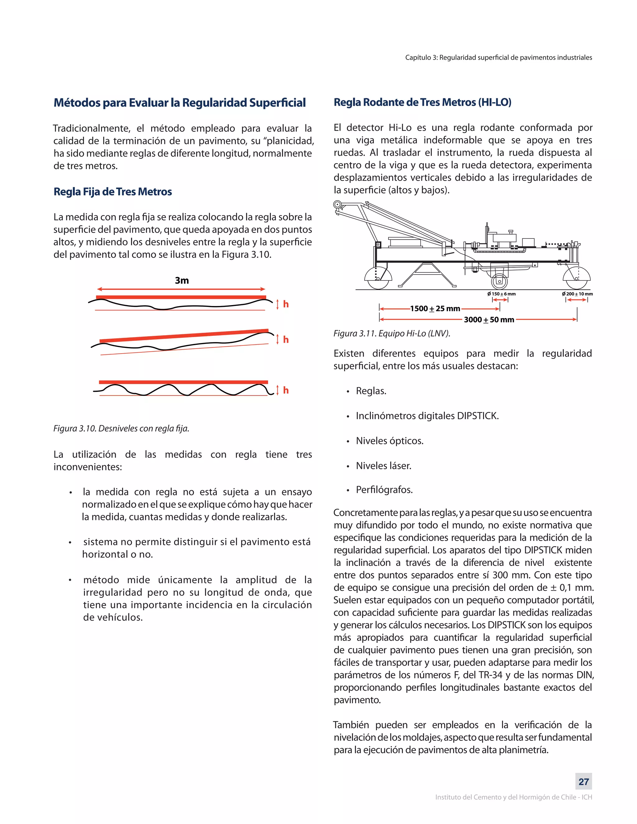27
Instituto del Cemento y del Hormigón de Chile - ICH
Métodos para Evaluar la Regularidad Superficial
Tradicionalmente, el método empleado para evaluar la
calidad de la terminación de un pavimento, su “planicidad,
ha sido mediante reglas de diferente longitud, normalmente
de tres metros.
Regla Fija deTres Metros
	
La medida con regla fija se realiza colocando la regla sobre la
superficie del pavimento, que queda apoyada en dos puntos
altos, y midiendo los desniveles entre la regla y la superficie
del pavimento tal como se ilustra en la Figura 3.10.
Figura 3.10. Desniveles con regla fija.
La utilización de las medidas con regla tiene tres
inconvenientes:
• la medida con regla no está sujeta a un ensayo
normalizadoenelqueseexpliquecómohayquehacer
la medida, cuantas medidas y donde realizarlas.
• sistema no permite distinguir si el pavimento está
horizontal o no.
•
Regla Rodante deTres Metros (HI-LO)
El detector Hi-Lo es una regla rodante conformada por
una viga metálica indeformable que se apoya en tres
ruedas. Al trasladar el instrumento, la rueda dispuesta al
centro de la viga y que es la rueda detectora, experimenta
desplazamientos verticales debido a las irregularidades de
la superficie (altos y bajos).
Figura 3.11. Equipo Hi-Lo (LNV).
Existen diferentes equipos para medir la regularidad
superficial, entre los más usuales destacan:
• Reglas.
• Inclinómetros digitales DIPSTICK.
• Niveles ópticos.
• Niveles láser.
• Perfilógrafos.
Concretamenteparalasreglas,yapesarquesuusoseencuentra
muy difundido por todo el mundo, no existe normativa que
especifique las condiciones requeridas para la medición de la
regularidad superficial. Los aparatos del tipo DIPSTICK miden
la inclinación a través de la diferencia de nivel existente
entre dos puntos separados entre sí 300 mm. Con este tipo
de equipo se consigue una precisión del orden de ± 0,1 mm.
Suelen estar equipados con un pequeño computador portátil,
con capacidad suficiente para guardar las medidas realizadas
y generar los cálculos necesarios. Los DIPSTICK son los equipos
más apropiados para cuantificar la regularidad superficial
de cualquier pavimento pues tienen una gran precisión, son
fáciles de transportar y usar, pueden adaptarse para medir los
parámetros de los números F, del TR-34 y de las normas DIN,
proporcionando perfiles longitudinales bastante exactos del
pavimento.
También pueden ser empleados en la verificación de la
nivelacióndelosmoldajes,aspectoqueresultaserfundamental
para la ejecución de pavimentos de alta planimetría.
Capítulo 3: Regularidad superficial de pavimentos industriales
método mide únicamente la amplitud de la
irregularidad pero no su longitud de onda, que
tiene una importante incidencia en la circulación
de vehículos.
 
