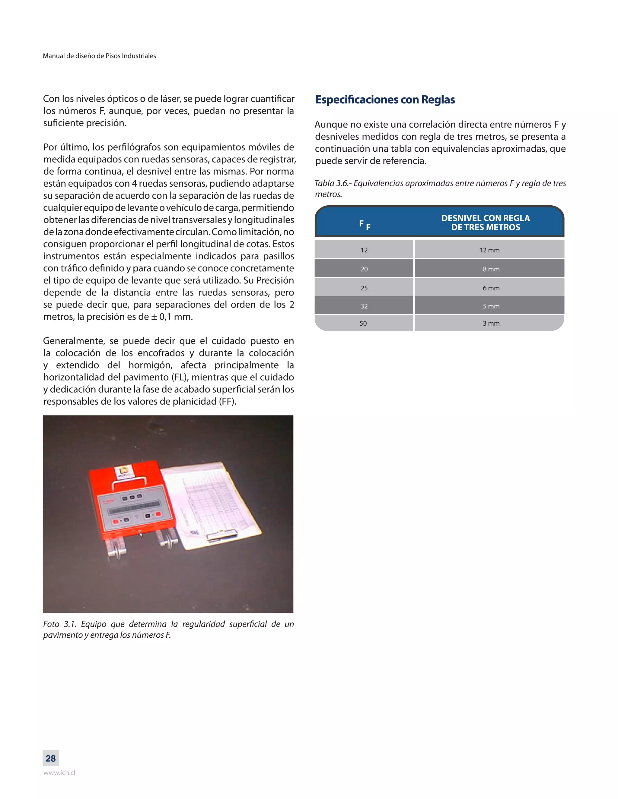 Manual de diseño de Pisos Industriales
www.ich.cl
28
Con los niveles ópticos o de láser, se puede lograr cuantificar
los números F, aunque, por veces, puedan no presentar la
suficiente precisión.
Por último, los perfilógrafos son equipamientos móviles de
medida equipados con ruedas sensoras, capaces de registrar,
de forma continua, el desnivel entre las mismas. Por norma
están equipados con 4 ruedas sensoras, pudiendo adaptarse
su separación de acuerdo con la separación de las ruedas de
cualquierequipodelevanteovehículodecarga,permitiendo
obtenerlasdiferenciasdeniveltransversalesylongitudinales
delazonadondeefectivamentecirculan.Comolimitación,no
consiguen proporcionar el perfil longitudinal de cotas. Estos
instrumentos están especialmente indicados para pasillos
con tráfico definido y para cuando se conoce concretamente
el tipo de equipo de levante que será utilizado. Su Precisión
depende de la distancia entre las ruedas sensoras, pero
se puede decir que, para separaciones del orden de los 2
metros, la precisión es de ± 0,1 mm.
Generalmente, se puede decir que el cuidado puesto en
la colocación de los encofrados y durante la colocación
y extendido del hormigón, afecta principalmente la
horizontalidad del pavimento (FL), mientras que el cuidado
y dedicación durante la fase de acabado superficial serán los
responsables de los valores de planicidad (FF).
Foto 3.1. Equipo que determina la regularidad superficial de un
pavimento y entrega los números F.
Especificaciones con Reglas
Aunque no existe una correlación directa entre números F y
desniveles medidos con regla de tres metros, se presenta a
continuación una tabla con equivalencias aproximadas, que
puede servir de referencia.
Tabla 3.6.- Equivalencias aproximadas entre números F y regla de tres
metros.
DESNIVEL CON REGLA
DE TRES METROSF F
12 12 mm
25 6 mm
20 8 mm
32 5 mm
50 3 mm
 