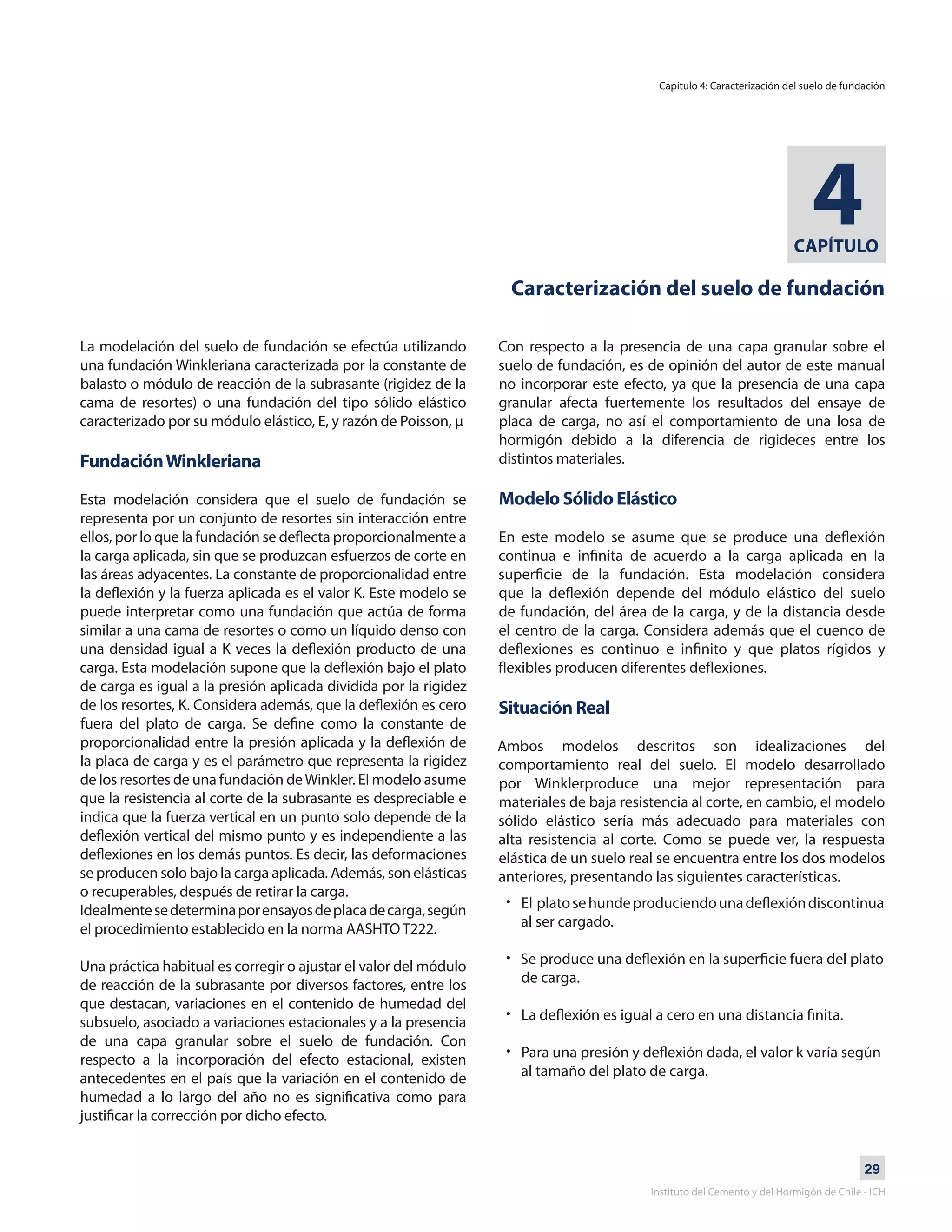 29
Instituto del Cemento y del Hormigón de Chile - ICH
CAPÍTULO
4
Caracterización del suelo de fundación
La modelación del suelo de fundación se efectúa utilizando
una fundación Winkleriana caracterizada por la constante de
balasto o módulo de reacción de la subrasante (rigidez de la
cama de resortes) o una fundación del tipo sólido elástico
caracterizado por su módulo elástico, E, y razón de Poisson, μ
FundaciónWinkleriana
Esta modelación considera que el suelo de fundación se
representa por un conjunto de resortes sin interacción entre
ellos, por lo que la fundación se deflecta proporcionalmente a
la carga aplicada, sin que se produzcan esfuerzos de corte en
las áreas adyacentes. La constante de proporcionalidad entre
la deflexión y la fuerza aplicada es el valor K. Este modelo se
puede interpretar como una fundación que actúa de forma
similar a una cama de resortes o como un líquido denso con
una densidad igual a K veces la deflexión producto de una
carga. Esta modelación supone que la deflexión bajo el plato
de carga es igual a la presión aplicada dividida por la rigidez
de los resortes, K. Considera además, que la deflexión es cero
fuera del plato de carga. Se define como la constante de
proporcionalidad entre la presión aplicada y la deflexión de
la placa de carga y es el parámetro que representa la rigidez
de los resortes de una fundación deWinkler. El modelo asume
que la resistencia al corte de la subrasante es despreciable e
indica que la fuerza vertical en un punto solo depende de la
deflexión vertical del mismo punto y es independiente a las
deflexiones en los demás puntos. Es decir, las deformaciones
se producen solo bajo la carga aplicada. Además, son elásticas
o recuperables, después de retirar la carga.
Idealmentesedeterminaporensayosdeplacadecarga,según
el procedimiento establecido en la norma AASHTO T222.
Una práctica habitual es corregir o ajustar el valor del módulo
de reacción de la subrasante por diversos factores, entre los
que destacan, variaciones en el contenido de humedad del
subsuelo, asociado a variaciones estacionales y a la presencia
de una capa granular sobre el suelo de fundación. Con
respecto a la incorporación del efecto estacional, existen
antecedentes en el país que la variación en el contenido de
humedad a lo largo del año no es significativa como para
justificar la corrección por dicho efecto.
Con respecto a la presencia de una capa granular sobre el
suelo de fundación, es de opinión del autor de este manual
no incorporar este efecto, ya que la presencia de una capa
granular afecta fuertemente los resultados del ensaye de
placa de carga, no así el comportamiento de una losa de
hormigón debido a la diferencia de rigideces entre los
distintos materiales.
Modelo Sólido Elástico
En este modelo se asume que se produce una deflexión
continua e infinita de acuerdo a la carga aplicada en la
superficie de la fundación. Esta modelación considera
que la deflexión depende del módulo elástico del suelo
de fundación, del área de la carga, y de la distancia desde
el centro de la carga. Considera además que el cuenco de
deflexiones es continuo e infinito y que platos rígidos y
flexibles producen diferentes deflexiones.
Situación Real
Ambos modelos descritos son idealizaciones del
comportamiento real del suelo. El modelo desarrollado
por Winklerproduce una mejor representación para
materiales de baja resistencia al corte, en cambio, el modelo
sólido elástico sería más adecuado para materiales con
alta resistencia al corte. Como se puede ver, la respuesta
elástica de un suelo real se encuentra entre los dos modelos
anteriores, presentando las siguientes características.
Capítulo 4: Caracterización del suelo de fundación
El platosehundeproduciendounadeflexióndiscontinua
al ser cargado.
Se produce una deflexión en la superficie fuera del plato
de carga.
La deflexión es igual a cero en una distancia finita.
Para una presión y deflexión dada, el valor k varía según
al tamaño del plato de carga.
•
•
•
•
 
