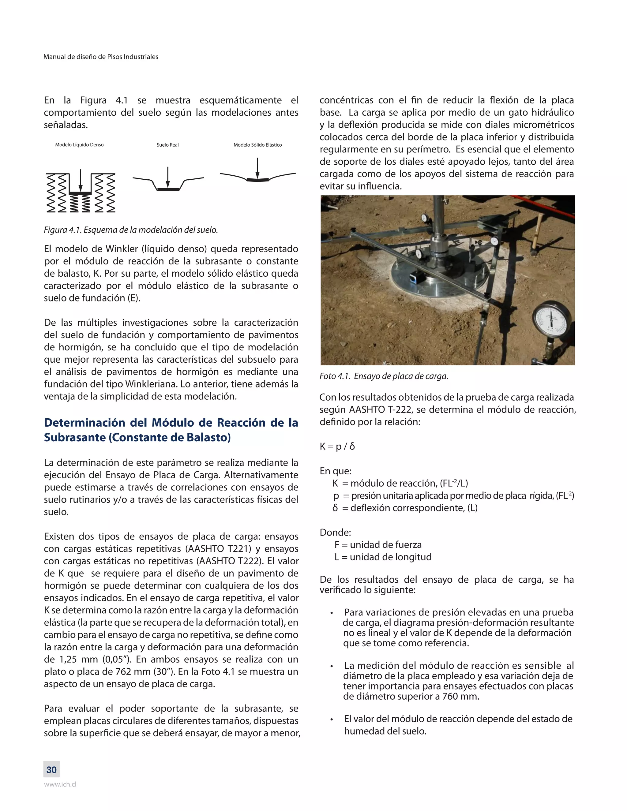 Manual de diseño de Pisos Industriales
www.ich.cl
30
En la Figura 4.1 se muestra esquemáticamente el
comportamiento del suelo según las modelaciones antes
señaladas.
Figura 4.1. Esquema de la modelación del suelo.
El modelo de Winkler (líquido denso) queda representado
por el módulo de reacción de la subrasante o constante
de balasto, K. Por su parte, el modelo sólido elástico queda
caracterizado por el módulo elástico de la subrasante o
suelo de fundación (E).
De las múltiples investigaciones sobre la caracterización
del suelo de fundación y comportamiento de pavimentos
de hormigón, se ha concluido que el tipo de modelación
que mejor representa las características del subsuelo para
el análisis de pavimentos de hormigón es mediante una
fundación del tipo Winkleriana. Lo anterior, tiene además la
ventaja de la simplicidad de esta modelación.
Determinación del Módulo de Reacción de la
Subrasante (Constante de Balasto)
La determinación de este parámetro se realiza mediante la
ejecución del Ensayo de Placa de Carga. Alternativamente
puede estimarse a través de correlaciones con ensayos de
suelo rutinarios y/o a través de las características físicas del
suelo.
Existen dos tipos de ensayos de placa de carga: ensayos
con cargas estáticas repetitivas (AASHTO T221) y ensayos
con cargas estáticas no repetitivas (AASHTO T222). El valor
de K que se requiere para el diseño de un pavimento de
hormigón se puede determinar con cualquiera de los dos
ensayos indicados. En el ensayo de carga repetitiva, el valor
K se determina como la razón entre la carga y la deformación
elástica (la parte que se recupera de la deformación total), en
cambio para el ensayo de carga no repetitiva, se define como
la razón entre la carga y deformación para una deformación
de 1,25 mm (0,05”). En ambos ensayos se realiza con un
plato o placa de 762 mm (30”). En la Foto 4.1 se muestra un
aspecto de un ensayo de placa de carga.
Para evaluar el poder soportante de la subrasante, se
emplean placas circulares de diferentes tamaños, dispuestas
sobre la superficie que se deberá ensayar, de mayor a menor,
concéntricas con el fin de reducir la flexión de la placa
base. La carga se aplica por medio de un gato hidráulico
y la deflexión producida se mide con diales micrométricos
colocados cerca del borde de la placa inferior y distribuida
regularmente en su perímetro. Es esencial que el elemento
de soporte de los diales esté apoyado lejos, tanto del área
cargada como de los apoyos del sistema de reacción para
evitar su influencia.
Foto 4.1. Ensayo de placa de carga.
Con los resultados obtenidos de la prueba de carga realizada
según AASHTO T-222, se determina el módulo de reacción,
definido por la relación:
K = p / δ
En que:
K = módulo de reacción, (FL-2
/L)
p = presiónunitariaaplicadapormediodeplaca rígida,(FL-2
)
δ = deflexión correspondiente, (L)
Donde:
F = unidad de fuerza
L = unidad de longitud
De los resultados del ensayo de placa de carga, se ha
verificado lo siguiente:
• Para variaciones de presión elevadas en una prueba
de carga, el diagrama presión-deformación resultante
no es lineal y el valor de K depende de la deformación
que se tome como referencia.
• La medición del módulo de reacción es sensible al
diámetro de la placa empleado y esa variación deja de
tener importancia para ensayes efectuados con placas
de diámetro superior a 760 mm.
• El valor del módulo de reacción depende del estado de
humedad del suelo.
Modelo Líquido Denso Suelo Real Modelo Sólido Elástico
 