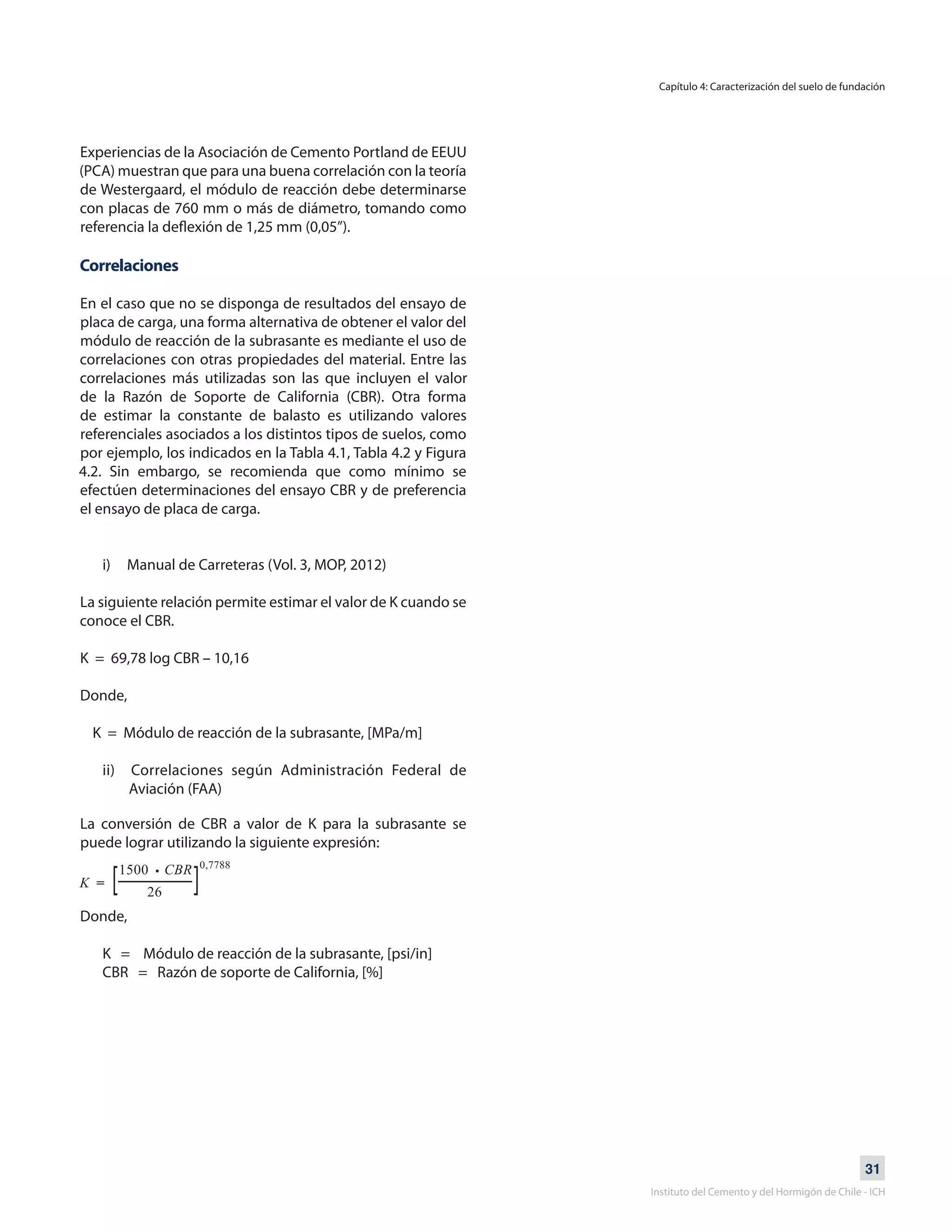 31
Instituto del Cemento y del Hormigón de Chile - ICH
Experiencias de la Asociación de Cemento Portland de EEUU
(PCA) muestran que para una buena correlación con la teoría
de Westergaard, el módulo de reacción debe determinarse
con placas de 760 mm o más de diámetro, tomando como
referencia la deflexión de 1,25 mm (0,05”).
Correlaciones
En el caso que no se disponga de resultados del ensayo de
placa de carga, una forma alternativa de obtener el valor del
módulo de reacción de la subrasante es mediante el uso de
correlaciones con otras propiedades del material. Entre las
correlaciones más utilizadas son las que incluyen el valor
de la Razón de Soporte de California (CBR). Otra forma
de estimar la constante de balasto es utilizando valores
referenciales asociados a los distintos tipos de suelos, como
por ejemplo, los indicados en la Tabla 4.1, Tabla 4.2 y Figura
4.2. Sin embargo, se recomienda que como mínimo se
efectúen determinaciones del ensayo CBR y de preferencia
el ensayo de placa de carga.
i) Manual de Carreteras (Vol. 3, MOP, 2012)
La siguiente relación permite estimar el valor de K cuando se
conoce el CBR.
K = 69,78 log CBR – 10,16
Donde,
K = Módulo de reacción de la subrasante, [MPa/m]
ii) Correlaciones según Administración Federal de
Aviación (FAA)
Capítulo 4: Caracterización del suelo de fundación
La conversión de CBR a valor de K para la subrasante se
puede lograr utilizando la siguiente expresión:
Donde,
K = Módulo de reacción de la subrasante, [psi/in]
CBR = Razón de soporte de California, [%]
 