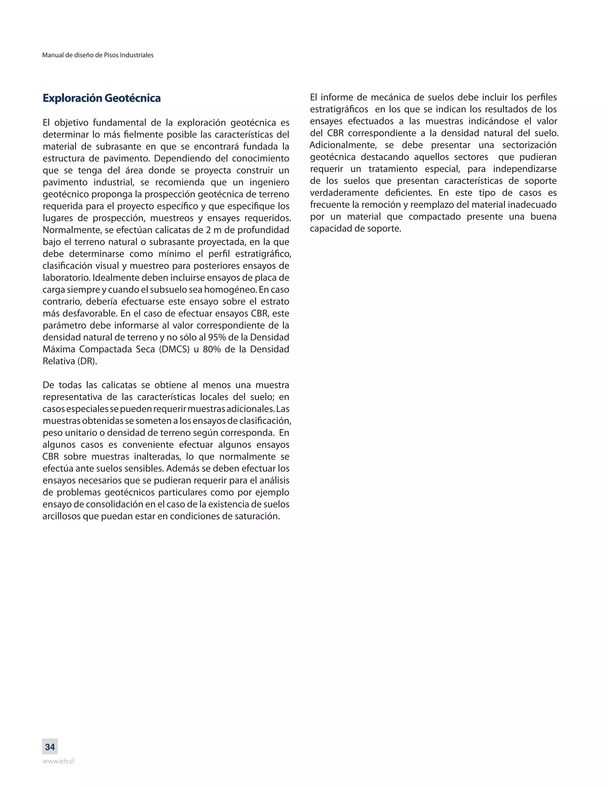 Manual de diseño de Pisos Industriales
www.ich.cl
34
Exploración Geotécnica
El objetivo fundamental de la exploración geotécnica es
determinar lo más fielmente posible las características del
material de subrasante en que se encontrará fundada la
estructura de pavimento. Dependiendo del conocimiento
que se tenga del área donde se proyecta construir un
pavimento industrial, se recomienda que un ingeniero
geotécnico proponga la prospección geotécnica de terreno
requerida para el proyecto específico y que especifique los
lugares de prospección, muestreos y ensayes requeridos.
Normalmente, se efectúan calicatas de 2 m de profundidad
bajo el terreno natural o subrasante proyectada, en la que
debe determinarse como mínimo el perfil estratigráfico,
clasificación visual y muestreo para posteriores ensayos de
laboratorio. Idealmente deben incluirse ensayos de placa de
carga siempre y cuando el subsuelo sea homogéneo. En caso
contrario, debería efectuarse este ensayo sobre el estrato
más desfavorable. En el caso de efectuar ensayos CBR, este
parámetro debe informarse al valor correspondiente de la
densidad natural de terreno y no sólo al 95% de la Densidad
Máxima Compactada Seca (DMCS) u 80% de la Densidad
Relativa (DR).
De todas las calicatas se obtiene al menos una muestra
representativa de las características locales del suelo; en
casosespecialessepuedenrequerirmuestrasadicionales.Las
muestrasobtenidassesometenalosensayosdeclasificación,
peso unitario o densidad de terreno según corresponda. En
algunos casos es conveniente efectuar algunos ensayos
CBR sobre muestras inalteradas, lo que normalmente se
efectúa ante suelos sensibles. Además se deben efectuar los
ensayos necesarios que se pudieran requerir para el análisis
de problemas geotécnicos particulares como por ejemplo
ensayo de consolidación en el caso de la existencia de suelos
arcillosos que puedan estar en condiciones de saturación.
El informe de mecánica de suelos debe incluir los perfiles
estratigráficos en los que se indican los resultados de los
ensayes efectuados a las muestras indicándose el valor
del CBR correspondiente a la densidad natural del suelo.
Adicionalmente, se debe presentar una sectorización
geotécnica destacando aquellos sectores que pudieran
requerir un tratamiento especial, para independizarse
de los suelos que presentan características de soporte
verdaderamente deficientes. En este tipo de casos es
frecuente la remoción y reemplazo del material inadecuado
por un material que compactado presente una buena
capacidad de soporte.
 